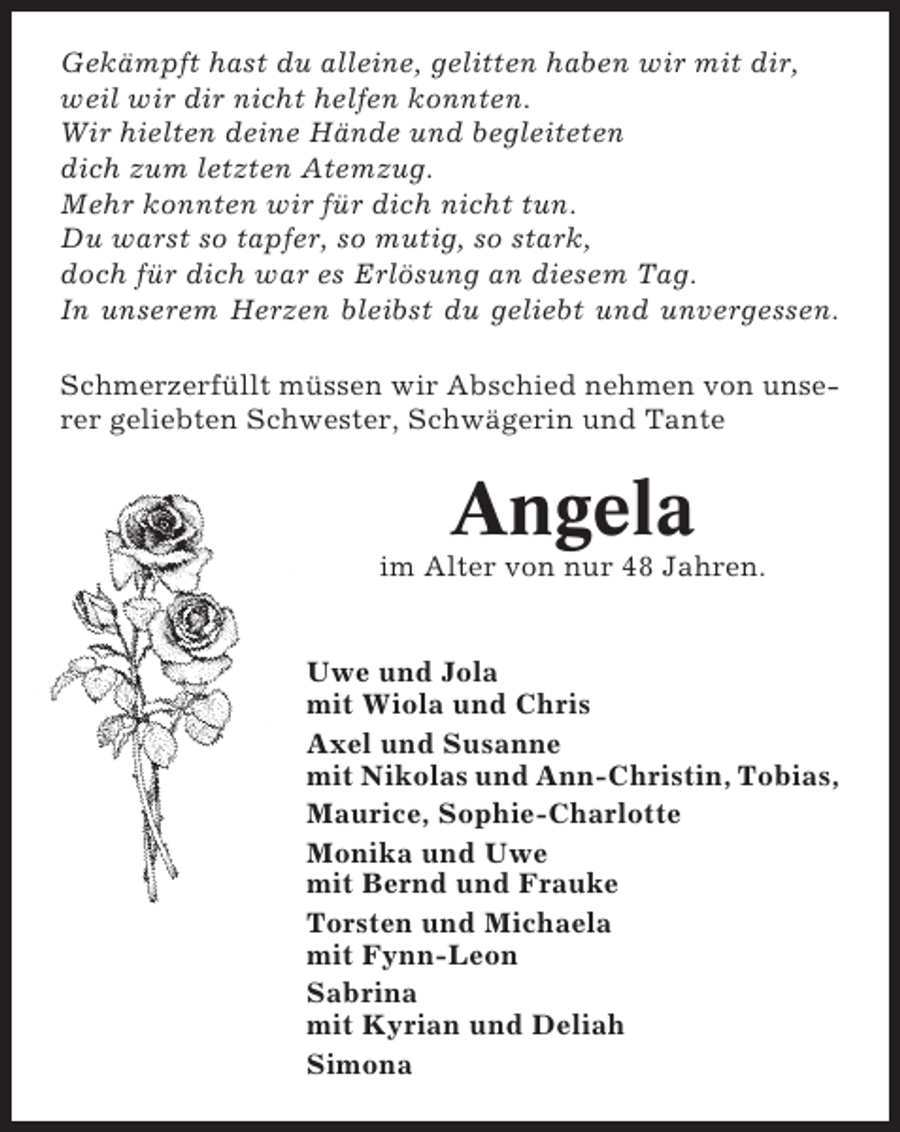 <p>Gekämpft hast du alleine, gelitten haben wir mit dir,<br />weil wir dir nicht helfen konnten.<br />Wir hielten deine Hände und begleiteten<br />dich zum letzten Atemzug.<br />Mehr konnten wir für dich nicht tun.<br />Du warst so tapfer, so mutig, so stark,<br />doch für dich war es Erlösung an diesem Tag.<br />In unserem Herzen bleibst du geliebt und unvergessen.<br />Schmerzerfüllt müssen wir Abschied nehmen von unserer geliebten Schwester, Schwägerin und Tante</p><p>Angela<br />im Alter von nur 48 Jahren.</p><p>Uwe und Jola<br />mit Wiola und Chris<br />Axel und Susanne<br />mit Nikolas und Ann-Christin, Tobias,<br />Maurice, Sophie-Charlotte<br />Monika und Uwe<br />mit Bernd und Frauke<br />Torsten und Michaela<br />mit Fynn-Leon<br />Sabrina<br />mit Kyrian und Deliah<br />Simona</p>