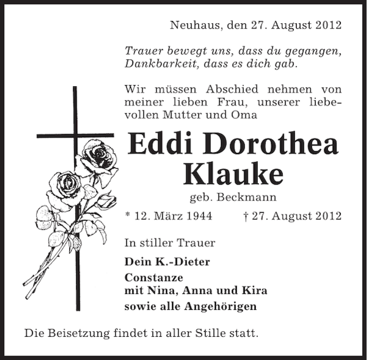 <p>Neuhaus, den 27. August 2012<br />Trauer bewegt uns, dass du gegangen,<br />Dankbarkeit, dass es dich gab.<br />Wir müssen Abschied nehmen von<br />meiner lieben Frau, unserer liebevollen Mutter und Oma</p><p>Eddi Dorothea<br />Klauke<br />geb. Beckmann<br />* 12. März 1944</p><p>† 27. August 2012</p><p>In stiller Trauer<br />Dein K.-Dieter<br />Constanze<br />mit Nina, Anna und Kira<br />sowie alle Angehörigen<br />Die Beisetzung findet in aller Stille statt.</p>