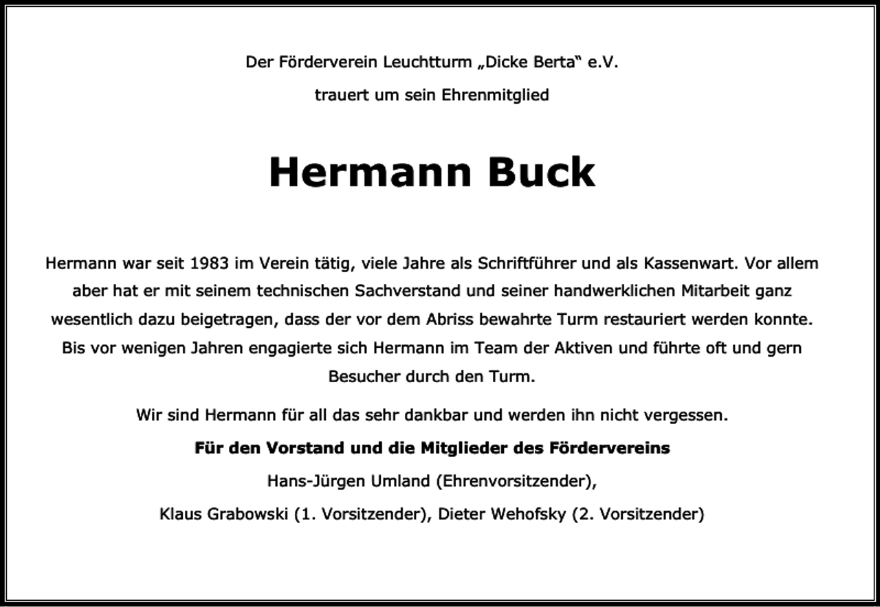 <p>Der Förderverein Leuchtturm „Dicke Berta“ e.V.<br />trauert um sein Ehrenmitglied</p><p>Hermann Buck<br />Hermann war seit 1983 im Verein tätig, viele Jahre als Schriftführer und als Kassenwart. Vor allem<br />aber hat er mit seinem technischen Sachverstand und seiner handwerklichen Mitarbeit ganz<br />wesentlich dazu beigetragen, dass der vor dem Abriss bewahrte Turm restauriert werden konnte.<br />Bis vor wenigen Jahren engagierte sich Hermann im Team der Aktiven und führte oft und gern<br />Besucher durch den Turm.<br />Wir sind Hermann für all das sehr dankbar und werden ihn nicht vergessen.<br />Für den Vorstand und die Mitglieder des Fördervereins<br />Hans-Jürgen Umland (Ehrenvorsitzender),<br />Klaus Grabowski (1. Vorsitzender), Dieter Wehofsky (2. Vorsitzender)</p>