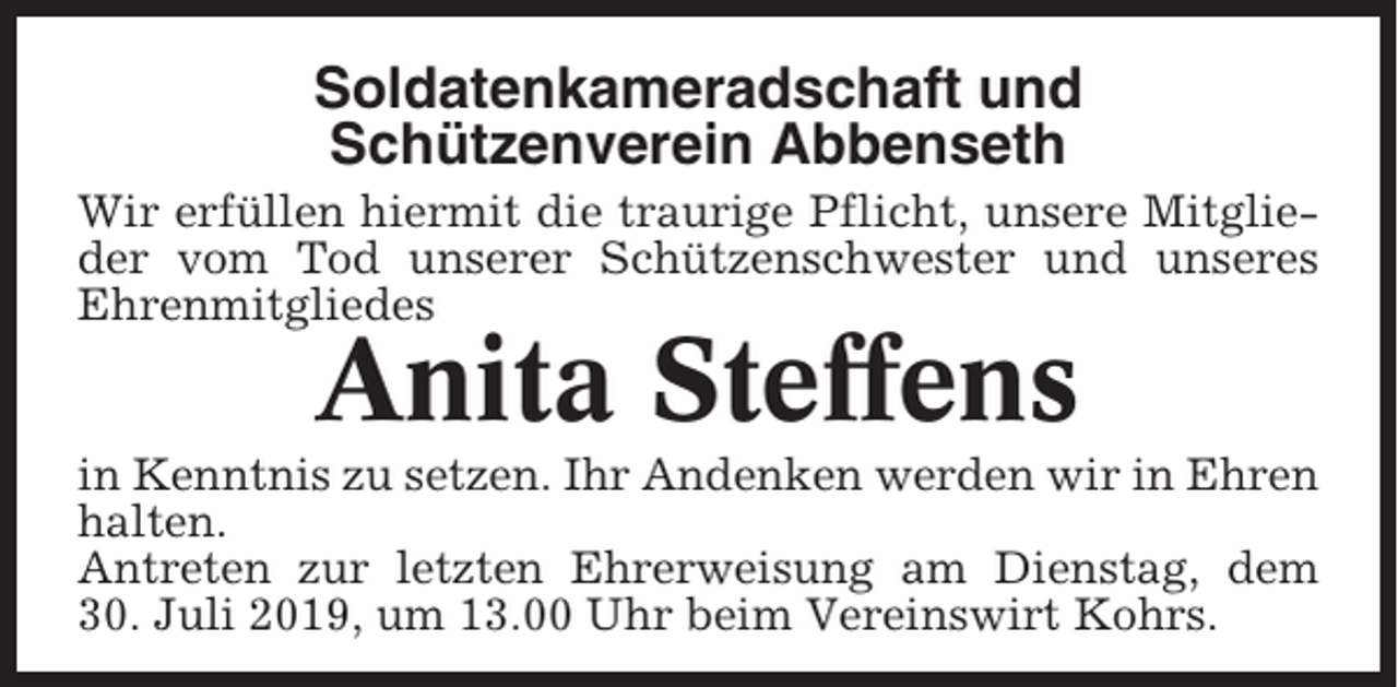 <p>Soldatenkameradschaft und<br />Schützenverein Abbenseth<br />Wir erfüllen hiermit die traurige Pflicht, unsere Mitglieder vom Tod unserer Schützenschwester und unseres<br />Ehrenmitgliedes</p><p>Anita Steffens<br />in Kenntnis zu setzen. Ihr Andenken werden wir in Ehren<br />halten.<br />Antreten zur letzten Ehrerweisung am Dienstag, dem<br />30. Juli 2019, um 13.00 Uhr beim Vereinswirt Kohrs.</p>