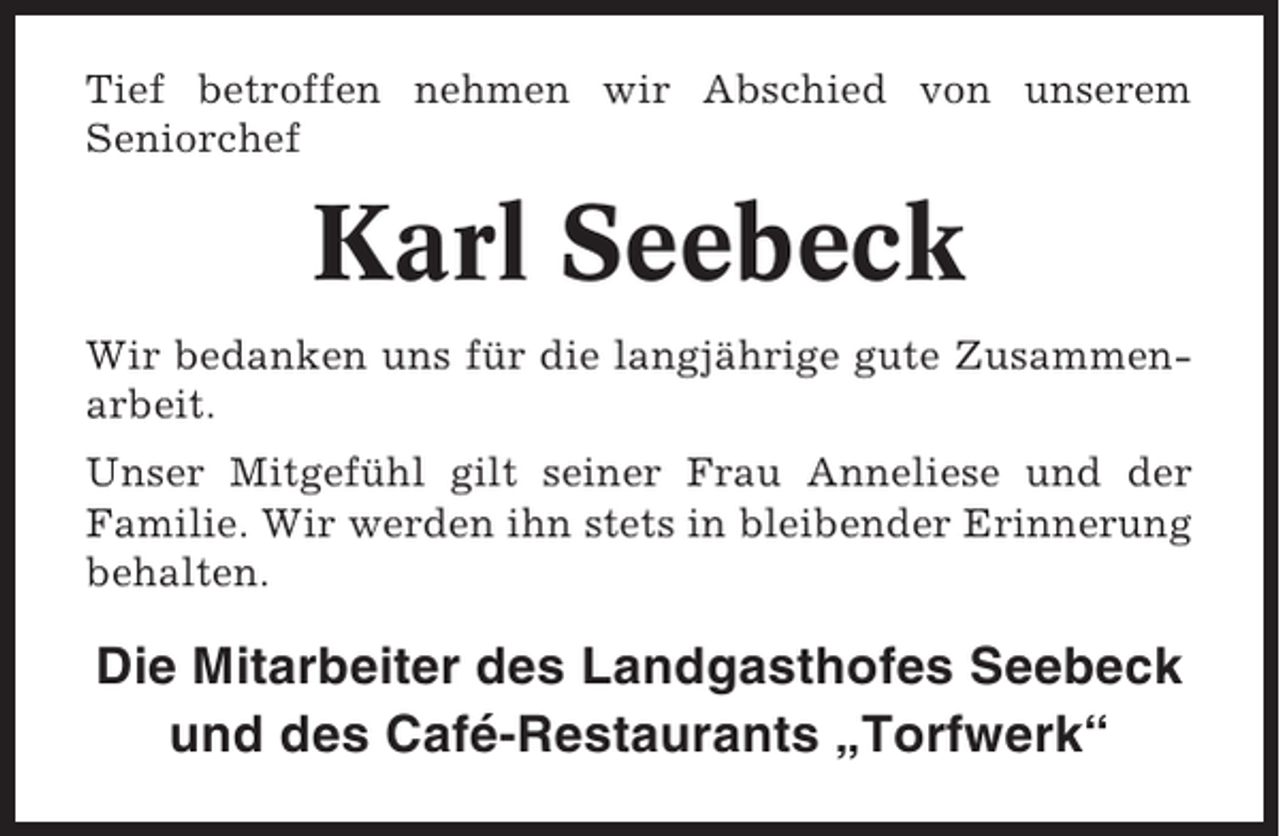 <p>Tief betroffen nehmen wir Abschied von unserem<br />Seniorchef</p><p>Karl Seebeck<br />Wir bedanken uns für die langjährige gute Zusammenarbeit.<br />Unser Mitgefühl gilt seiner Frau Anneliese und der<br />Familie. Wir werden ihn stets in bleibender Erinnerung<br />behalten.</p><p>Die Mitarbeiter des Landgasthofes Seebeck<br />und des Café-Restaurants „Torfwerk“</p>
