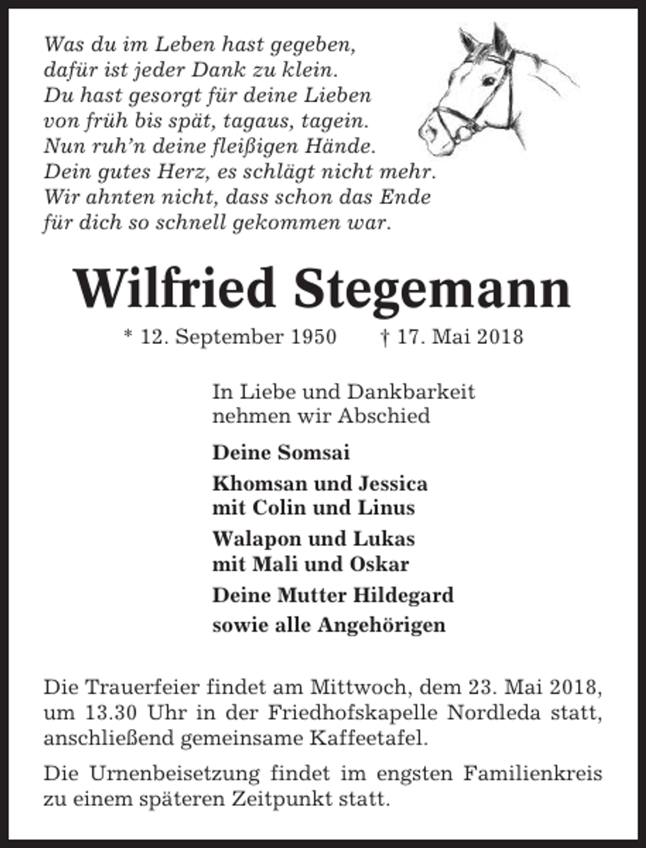 <p>Was du im Leben hast gegeben,<br />dafür ist jeder Dank zu klein.<br />Du hast gesorgt für deine Lieben<br />von früh bis spät, tagaus, tagein.<br />Nun ruh’n deine fleißigen Hände.<br />Dein gutes Herz, es schlägt nicht mehr.<br />Wir ahnten nicht, dass schon das Ende<br />für dich so schnell gekommen war.</p><p>Wilfried Stegemann<br />* 12. September 1950</p><p>† 17. Mai 2018</p><p>In Liebe und Dankbarkeit<br />nehmen wir Abschied<br />Deine Somsai<br />Khomsan und Jessica<br />mit Colin und Linus<br />Walapon und Lukas<br />mit Mali und Oskar<br />Deine Mutter Hildegard<br />sowie alle Angehörigen<br />Die Trauerfeier findet am Mittwoch, dem 23. Mai 2018,<br />um 13.30 Uhr in der Friedhofskapelle Nordleda statt,<br />anschließend gemeinsame Kaffeetafel.<br />Die Urnenbeisetzung findet im engsten Familienkreis<br />zu einem späteren Zeitpunkt statt.</p>