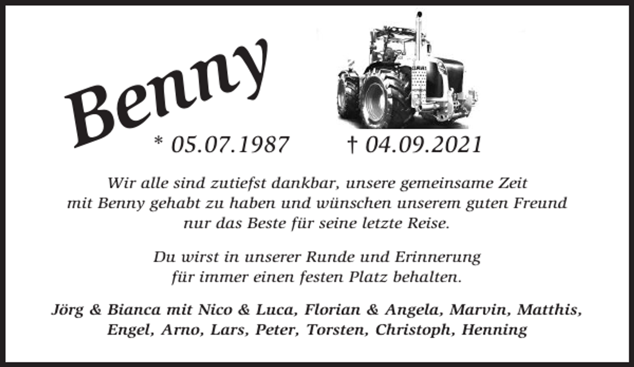 <p>y<br />n<br />en</p><p>B</p><p>* 05.07.1987</p><p>† 04.09.2021</p><p>Wir alle sind zutiefst dankbar, unsere gemeinsame Zeit<br />mit Benny gehabt zu haben und wünschen unserem guten Freund<br />nur das Beste für seine letzte Reise.<br />Du wirst in unserer Runde und Erinnerung<br />für immer einen festen Platz behalten.<br />Jörg &amp; Bianca mit Nico &amp; Luca, Florian &amp; Angela, Marvin, Matthis,<br />Engel, Arno, Lars, Peter, Torsten, Christoph, Henning</p>