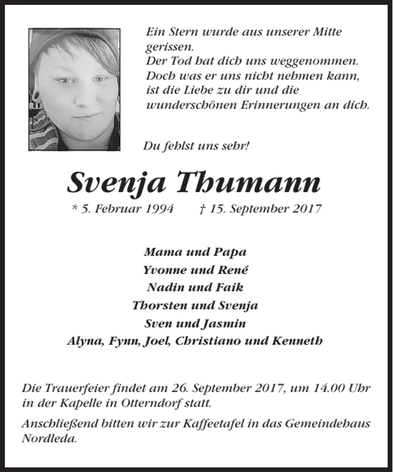 <p>Ein Stern wurde aus unserer Mitte<br />gerissen.<br />Der Tod hat dich uns weggenommen.<br />Doch was er uns nicht nehmen kann,<br />ist die Liebe zu dir und die<br />wunderschönen Erinnerungen an dich.<br />Du fehlst uns sehr!</p><p>Svenja Thumann<br />* 5. Februar 1994</p><p>† 15. September 2017</p><p>Mama und Papa<br />Yvonne und René<br />Nadin und Faik<br />Thorsten und Svenja<br />Sven und Jasmin<br />Alyna, Fynn, Joel, Christiano und Kenneth</p><p>Die Trauerfeier findet am 26. September 2017, um 14.00 Uhr<br />in der Kapelle in Otterndorf statt.<br />Anschließend bitten wir zur Kaffeetafel in das Gemeindehaus<br />Nordleda.</p>