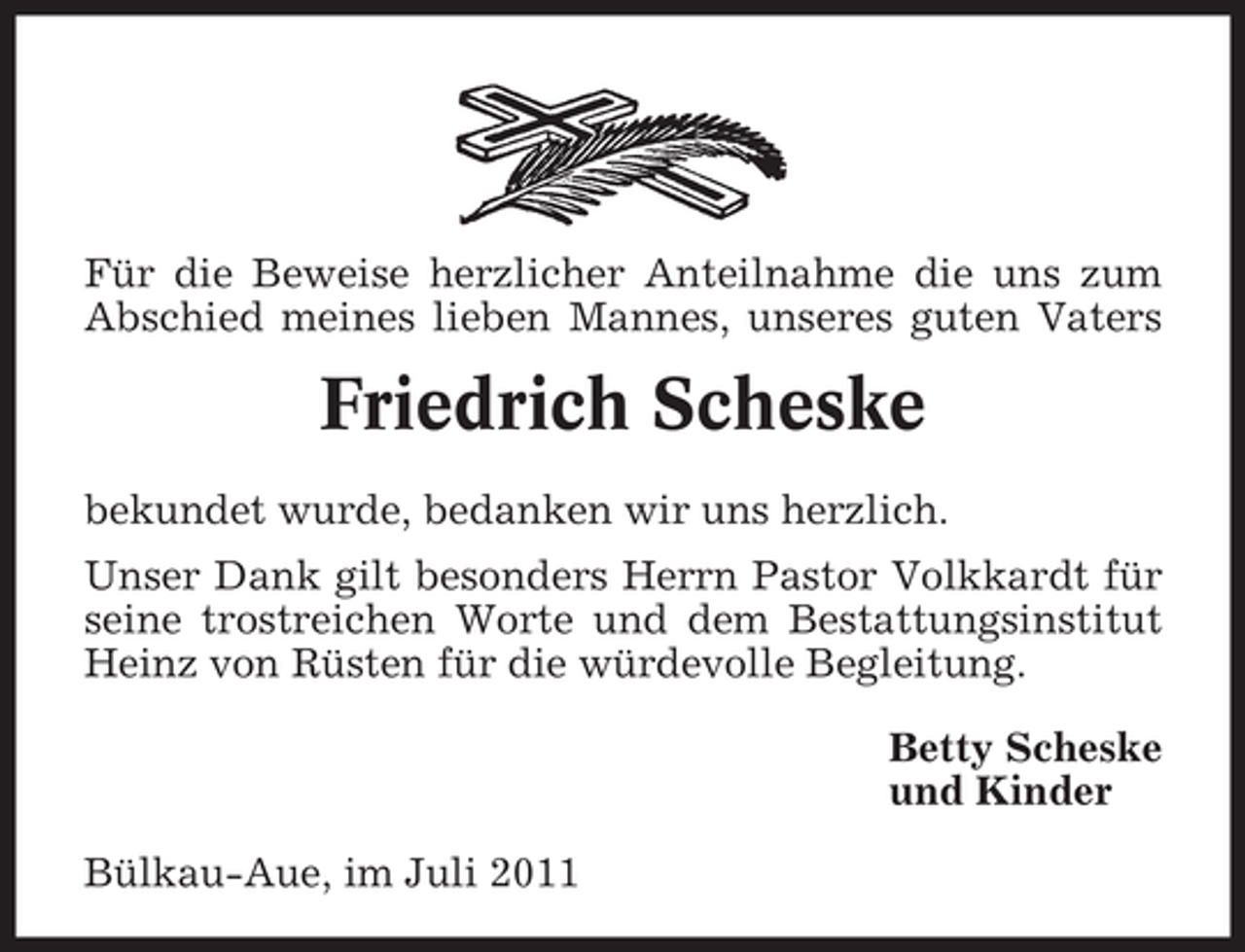 <p>Für die Beweise herzlicher Anteilnahme die uns zum<br />Abschied meines lieben Mannes, unseres guten Vaters</p><p>Friedrich Scheske<br />bekundet wurde, bedanken wir uns herzlich.<br />Unser Dank gilt besonders Herrn Pastor Volkkardt für<br />seine trostreichen Worte und dem Bestattungsinstitut<br />Heinz von Rüsten für die würdevolle Begleitung.<br />Betty Scheske<br />und Kinder<br />Bülkau-Aue, im Juli 2011</p>