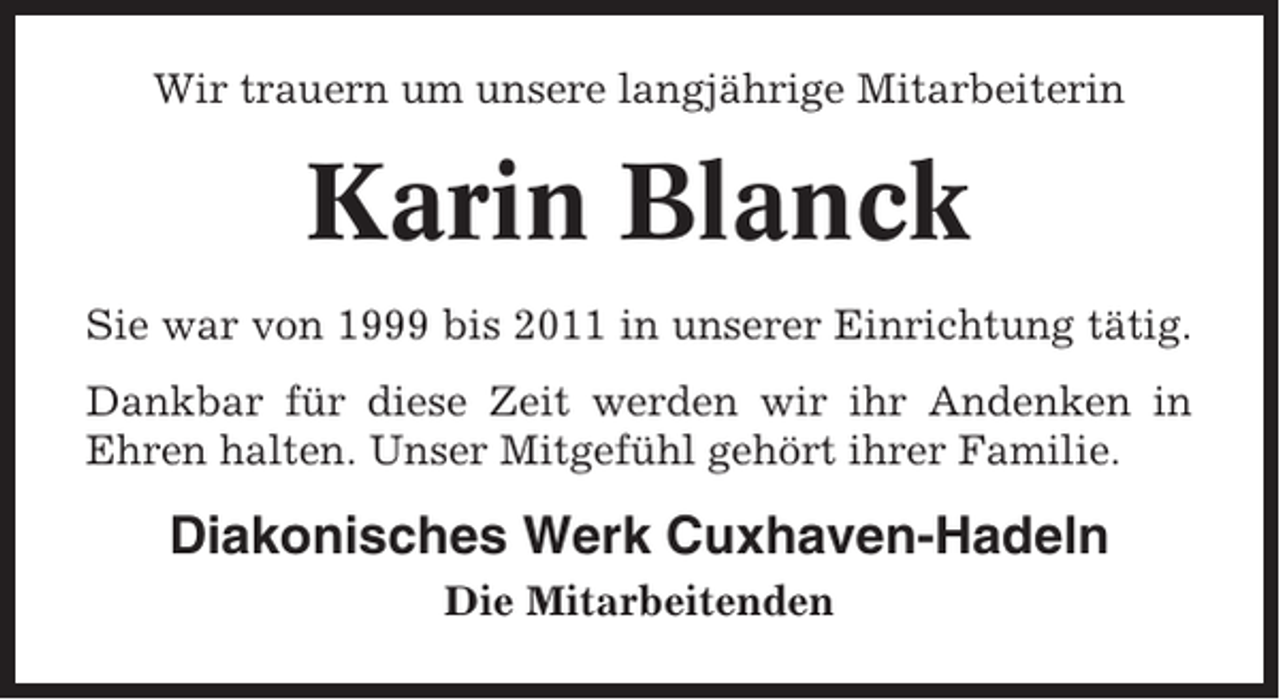 <p>Wir trauern um unsere langjährige Mitarbeiterin</p><p>Karin Blanck<br />Sie war von 1999 bis 2011 in unserer Einrichtung tätig.<br />Dankbar für diese Zeit werden wir ihr Andenken in<br />Ehren halten. Unser Mitgefühl gehört ihrer Familie.</p><p>Diakonisches Werk Cuxhaven-Hadeln<br />Die Mitarbeitenden</p>