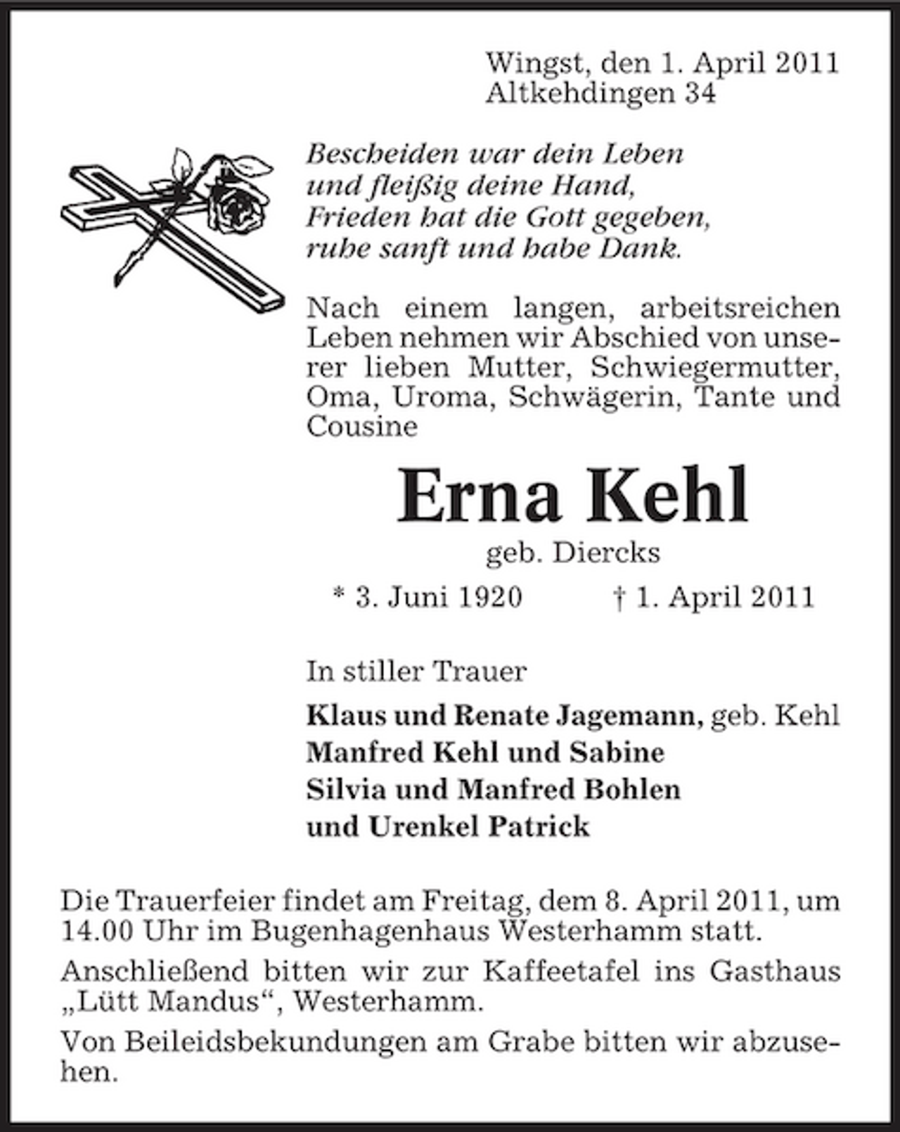<p>Wingst, den 1. April 2011 Altkehdingen 34</p><p>Bescheiden war dein Leben und fleißig deine Hand, Frieden hat die Gott gegeben, ruhe sanft und habe Dank.<br />Nach einem langen, arbeitsreichen Leben nehmen wir Abschied von unserer lieben Mutter, Schwiegermutter, Oma, Uroma, Schwägerin, Tante und Cousine</p><p>Erna Kehl<br />geb. Diercks * 3. Juni 1920 † 1. April 2011 In stiller Trauer Klaus und Renate Jagemann, geb. Kehl Manfred Kehl und Sabine Silvia und Manfred Bohlen und Urenkel Patrick Die Trauerfeier findet am Freitag, dem 8. April 2011, um 14.00 Uhr im Bugenhagenhaus Westerhamm statt. Anschließend bitten wir zur Kaffeetafel ins Gasthaus „Lütt Mandus“, Westerhamm. Von Beileidsbekundungen am Grabe bitten wir abzusehen.</p>