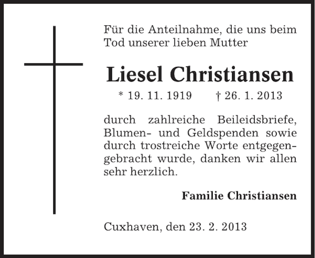 <p>Für die Anteilnahme, die uns beim<br />Tod unserer lieben Mutter</p><p>Liesel Christiansen<br />* 19. 11. 1919</p><p>† 26. 1. 2013</p><p>durch zahlreiche Beileidsbriefe,<br />Blumen- und Geldspenden sowie<br />durch trostreiche Worte entgegengebracht wurde, danken wir allen<br />sehr herzlich.<br />Familie Christiansen<br />Cuxhaven, den 23. 2. 2013</p>