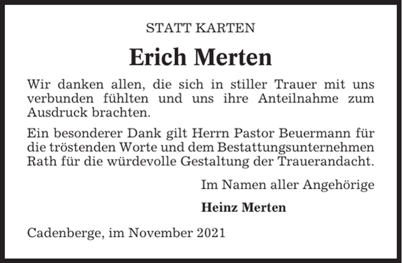 <p>STATT KARTEN</p><p>Erich Merten<br />Wir danken allen, die sich in stiller Trauer mit uns<br />verbunden fühlten und uns ihre Anteilnahme zum<br />Ausdruck brachten.<br />Ein besonderer Dank gilt Herrn Pastor Beuermann für<br />die tröstenden Worte und dem Bestattungsunternehmen<br />Rath für die würdevolle Gestaltung der Trauerandacht.<br />Im Namen aller Angehörige<br />Heinz Merten<br />Cadenberge, im November 2021</p>