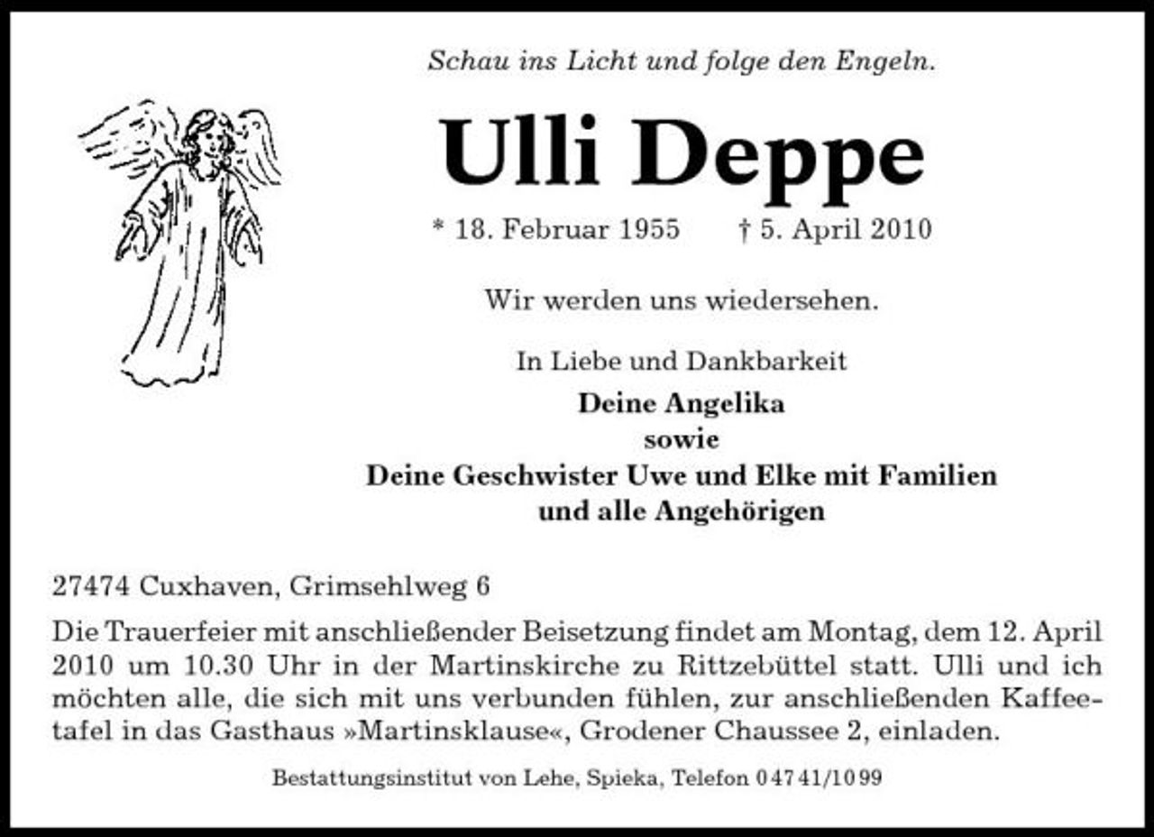 <p>Schau ins Licht und folge den Engeln.</p><p>Ulli Deppe<br />* 18. Februar 1955 † 5. April 2010 Wir werden uns wiedersehen.<br />In Liebe und Dankbarkeit</p><p>Deine Angelika sowie Deine Geschwister Uwe und Elke mit Familien und alle Angehörigen 27474 Cuxhaven, Grimsehlweg 6 Die Trauerfeier mit anschließender Beisetzung findet am Montag, dem 12. April 2010 um 10.30 Uhr in der Martinskirche zu Rittzebüttel statt. Ulli und ich möchten alle, die sich mit uns verbunden fühlen, zur anschließenden Kaffeetafel in das Gasthaus »Martinsklause«, Grodener Chaussee 2, einladen.<br />Bestattungsinstitut von Lehe, Spieka, Telefon 0 47 41/10 99</p>
