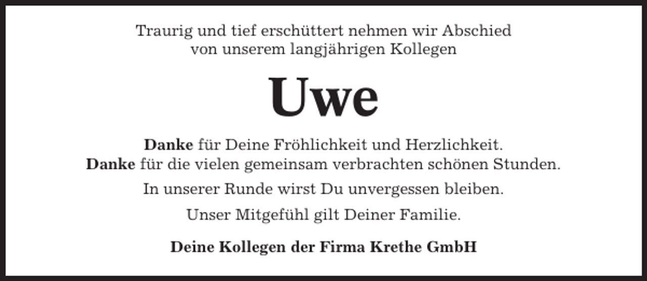 <p>Traurig und tief erschüttert nehmen wir Abschied<br />von unserem langjährigen Kollegen</p><p>Uwe<br />Danke für Deine Fröhlichkeit und Herzlichkeit.<br />Danke für die vielen gemeinsam verbrachten schönen Stunden.<br />In unserer Runde wirst Du unvergessen bleiben.<br />Unser Mitgefühl gilt Deiner Familie.<br />Deine Kollegen der Firma Krethe GmbH</p>