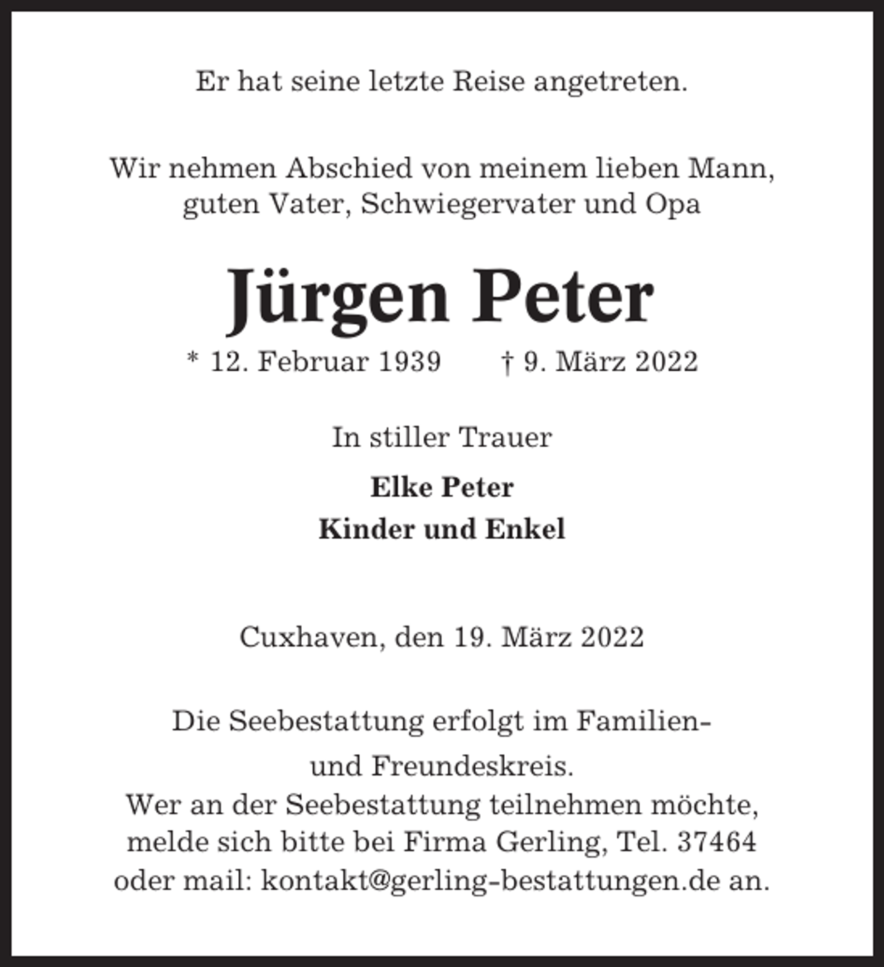 <p>Er hat seine letzte Reise angetreten.<br />Wir nehmen Abschied von meinem lieben Mann,<br />guten Vater, Schwiegervater und Opa</p><p>Jürgen Peter<br />* 12. Februar 1939</p><p>† 9. März 2022</p><p>In stiller Trauer<br />Elke Peter<br />Kinder und Enkel</p><p>Cuxhaven, den 19. März 2022<br />Die Seebestattung erfolgt im Familienund Freundeskreis.<br />Wer an der Seebestattung teilnehmen möchte,<br />melde sich bitte bei Firma Gerling, Tel. 37464<br />oder mail: kontakt@gerling-bestattungen.de an.</p>