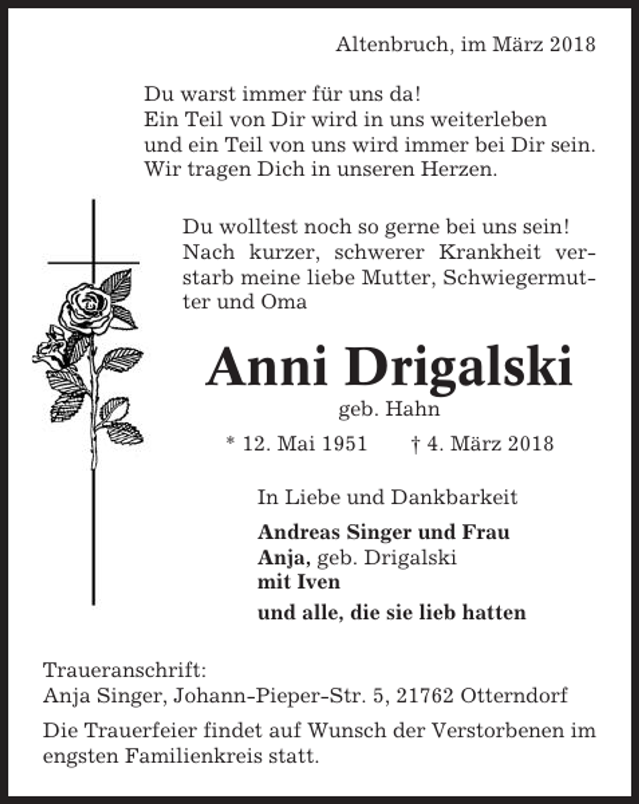 <p>Altenbruch, im März 2018<br />Du warst immer für uns da!<br />Ein Teil von Dir wird in uns weiterleben<br />und ein Teil von uns wird immer bei Dir sein.<br />Wir tragen Dich in unseren Herzen.<br />Du wolltest noch so gerne bei uns sein!<br />Nach kurzer, schwerer Krankheit verstarb meine liebe Mutter, Schwiegermutter und Oma</p><p>Anni Drigalski<br />geb. Hahn<br />* 12. Mai 1951</p><p>† 4. März 2018</p><p>In Liebe und Dankbarkeit<br />Andreas Singer und Frau<br />Anja, geb. Drigalski<br />mit Iven<br />und alle, die sie lieb hatten<br />Traueranschrift:<br />Anja Singer, Johann-Pieper-Str. 5, 21762 Otterndorf<br />Die Trauerfeier findet auf Wunsch der Verstorbenen im<br />engsten Familienkreis statt.</p>