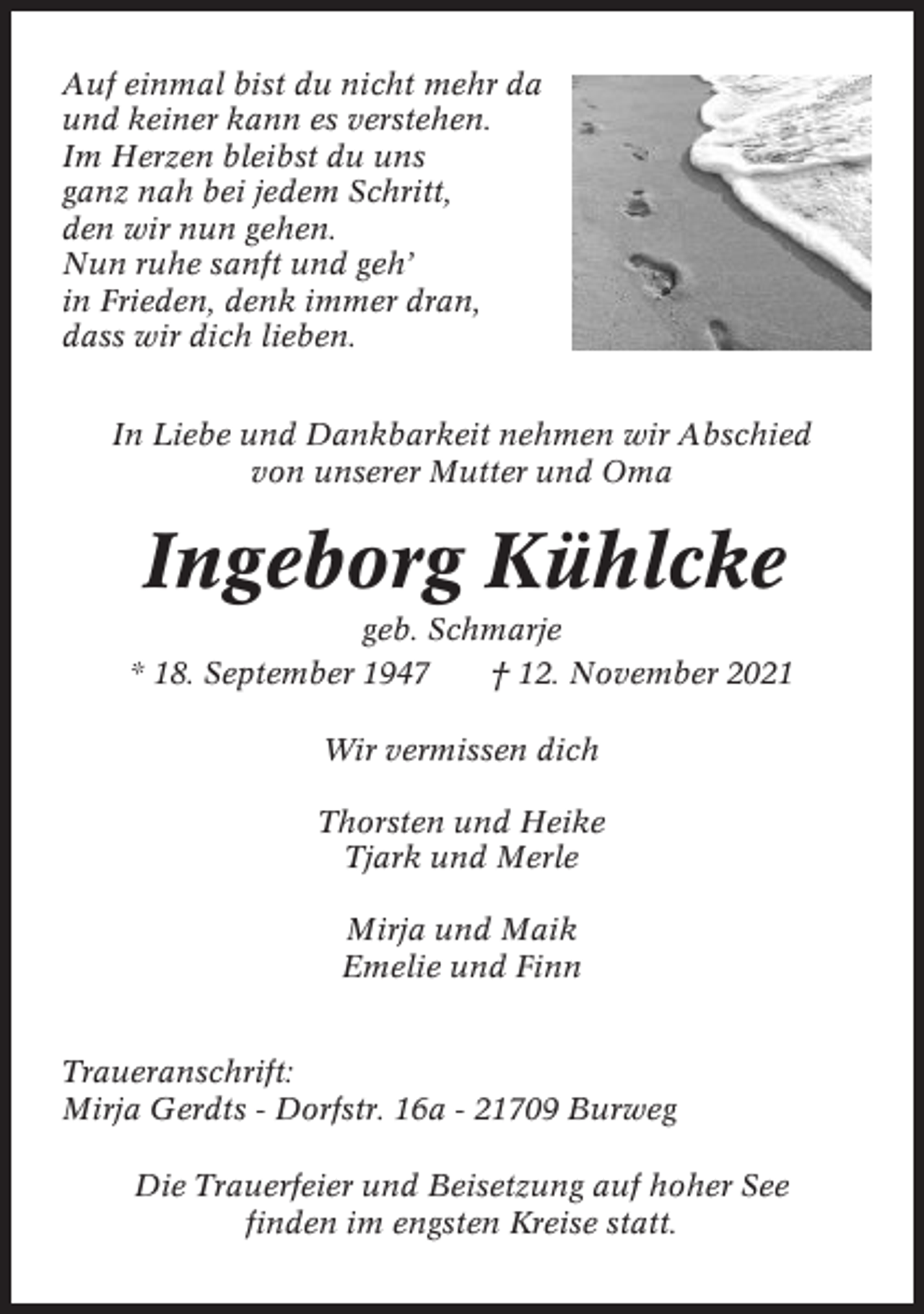 <p>Auf einmal bist du nicht mehr da<br />und keiner kann es verstehen.<br />Im Herzen bleibst du uns<br />ganz nah bei jedem Schritt,<br />den wir nun gehen.<br />Nun ruhe sanft und geh’<br />in Frieden, denk immer dran,<br />dass wir dich lieben.<br />In Liebe und Dankbarkeit nehmen wir Abschied<br />von unserer Mutter und Oma</p><p>Ingeborg Kühlcke<br />geb. Schmarje<br />* 18. September 1947<br />† 12. November 2021<br />Wir vermissen dich<br />Thorsten und Heike<br />Tjark und Merle<br />Mirja und Maik<br />Emelie und Finn<br />Traueranschrift:<br />Mirja Gerdts - Dorfstr. 16a - 21709 Burweg<br />Die Trauerfeier und Beisetzung auf hoher See<br />finden im engsten Kreise statt.</p>