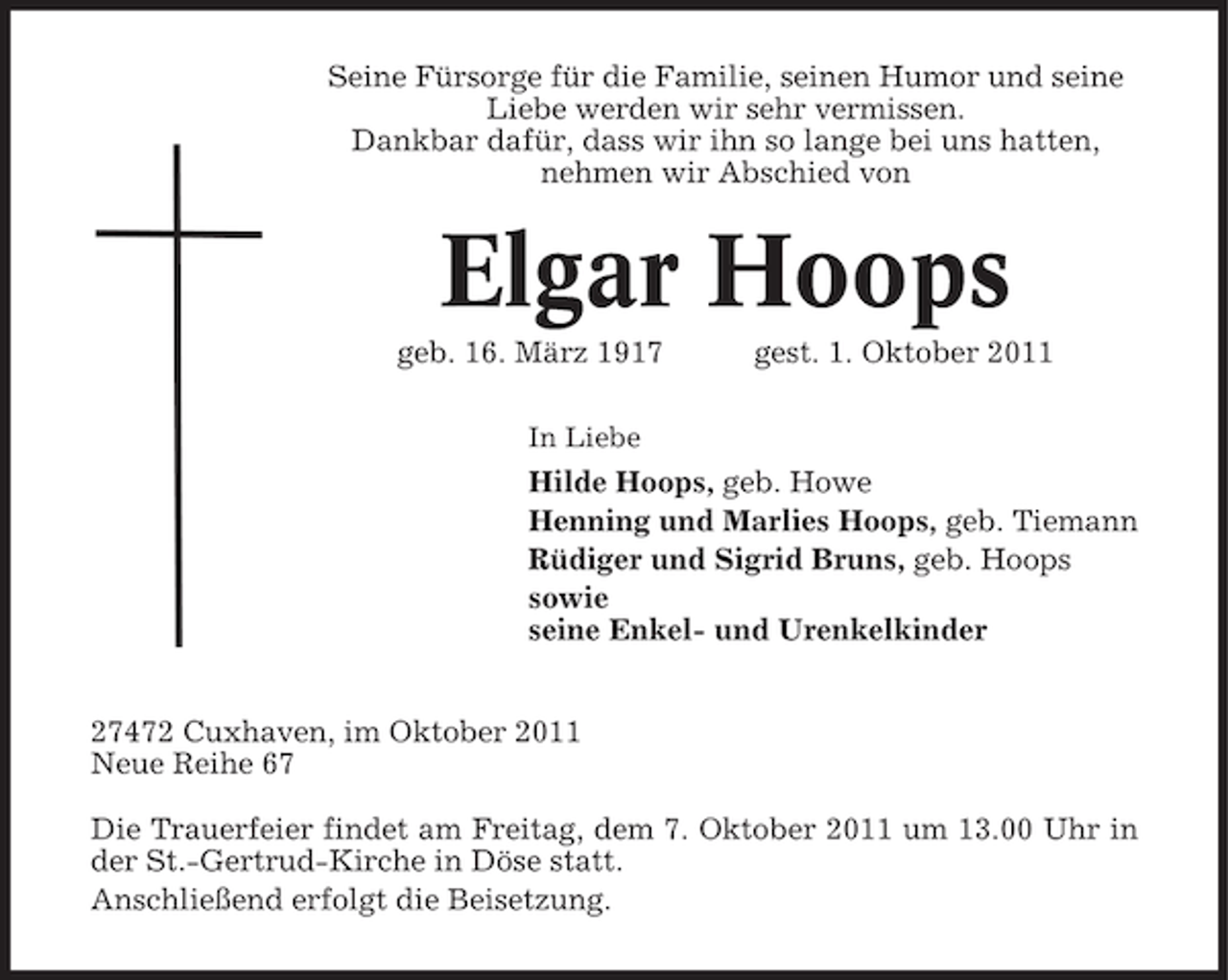 <p>Seine Fürsorge für die Familie, seinen Humor und seine<br />Liebe werden wir sehr vermissen.<br />Dankbar dafür, dass wir ihn so lange bei uns hatten,<br />nehmen wir Abschied von</p><p>Elgar Hoops<br />geb. 16. März 1917</p><p>gest. 1. Oktober 2011</p><p>In Liebe</p><p>Hilde Hoops, geb. Howe<br />Henning und Marlies Hoops, geb. Tiemann<br />Rüdiger und Sigrid Bruns, geb. Hoops<br />sowie<br />seine Enkel- und Urenkelkinder<br />27472 Cuxhaven, im Oktober 2011<br />Neue Reihe 67<br />Die Trauerfeier findet am Freitag, dem 7. Oktober 2011 um 13.00 Uhr in<br />der St.-Gertrud-Kirche in Döse statt.<br />Anschließend erfolgt die Beisetzung.</p>