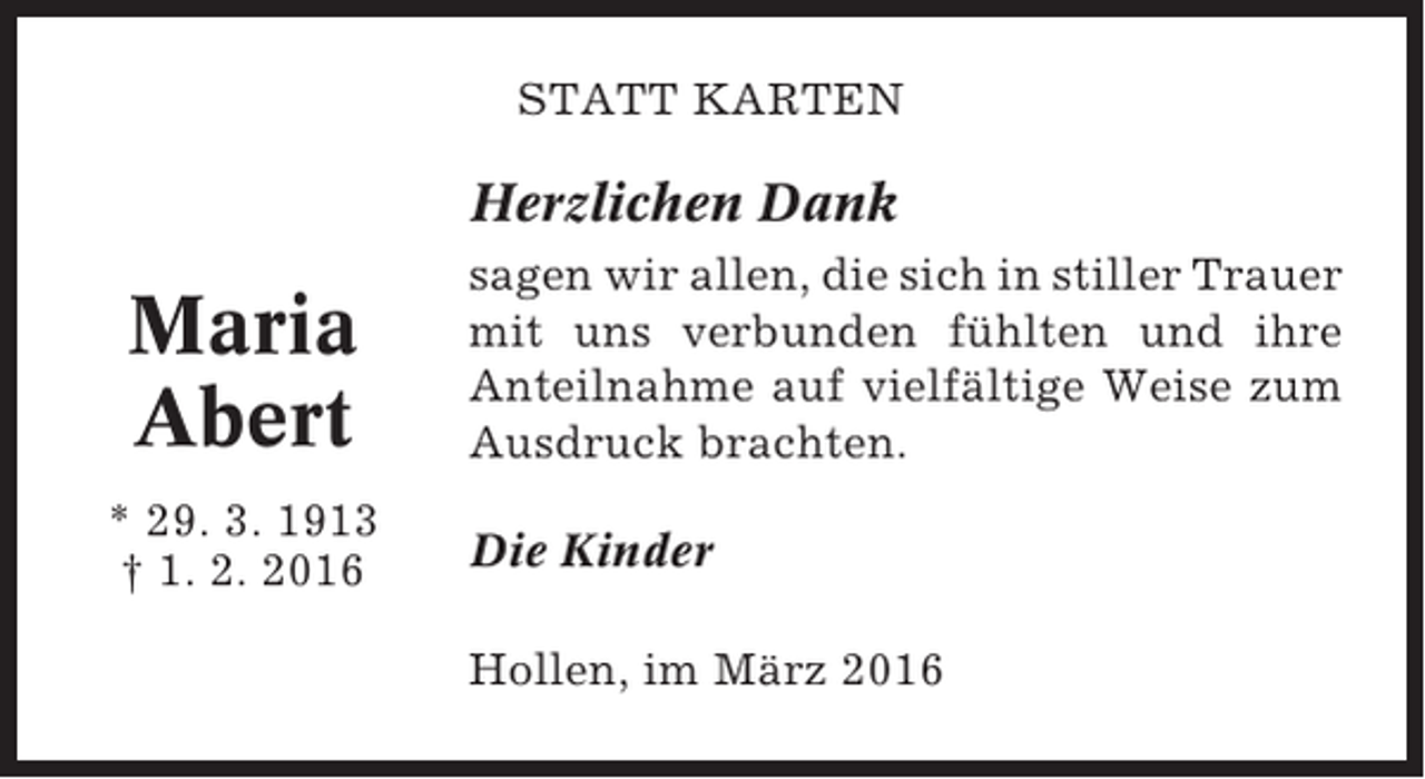<p>STATT KARTEN</p><p>Herzlichen Dank</p><p>Maria<br />Abert<br />* 29. 3. 1913<br />† 1. 2. 2016</p><p>sagen wir allen, die sich in stiller Trauer<br />mit uns verbunden fühlten und ihre<br />Anteilnahme auf vielfältige Weise zum<br />Ausdruck brachten.<br />Die Kinder<br />Hollen, im März 2016</p>