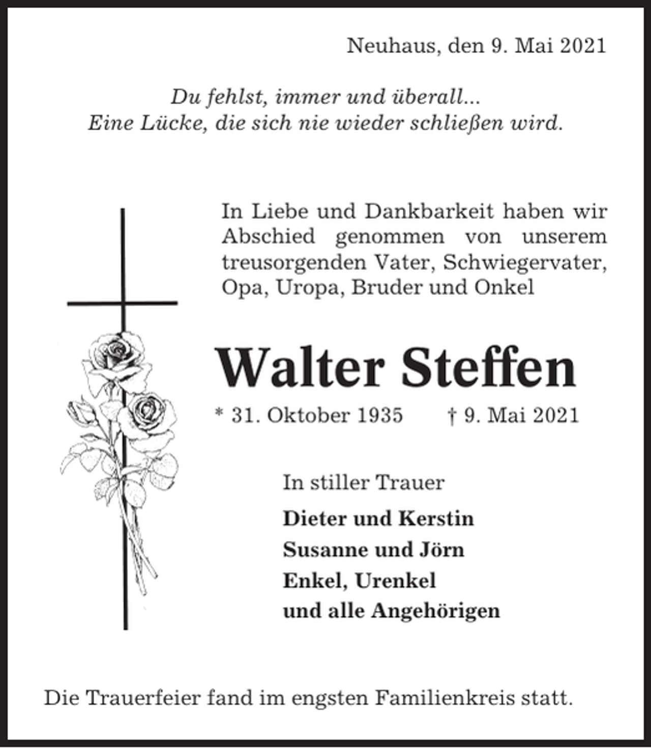 <p>Neuhaus, den 9. Mai 2021<br />Du fehlst, immer und überall...<br />Eine Lücke, die sich nie wieder schließen wird.</p><p>In Liebe und Dankbarkeit haben wir<br />Abschied genommen von unserem<br />treusorgenden Vater, Schwiegervater,<br />Opa, Uropa, Bruder und Onkel</p><p>Walter Steffen<br />* 31. Oktober 1935</p><p>† 9. Mai 2021</p><p>In stiller Trauer<br />Dieter und Kerstin<br />Susanne und Jörn<br />Enkel, Urenkel<br />und alle Angehörigen</p><p>Die Trauerfeier fand im engsten Familienkreis statt.</p>