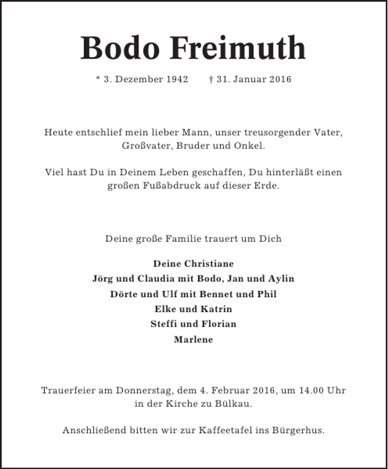<p>Bodo Freimuth<br />* 3. Dezember 1942</p><p>† 31. Januar 2016</p><p>Heute entschlief mein lieber Mann, unser treusorgender Vater,<br />Großvater, Bruder und Onkel.<br />Viel hast Du in Deinem Leben geschaffen, Du hinterläßt einen<br />großen Fußabdruck auf dieser Erde.</p><p>Deine große Familie trauert um Dich<br />Deine Christiane<br />Jörg und Claudia mit Bodo, Jan und Aylin<br />Dörte und Ulf mit Bennet und Phil<br />Elke und Katrin<br />Steffi und Florian<br />Marlene</p><p>Trauerfeier am Donnerstag, dem 4. Februar 2016, um 14.00 Uhr<br />in der Kirche zu Bülkau.<br />Anschließend bitten wir zur Kaffeetafel ins Bürgerhus.</p>