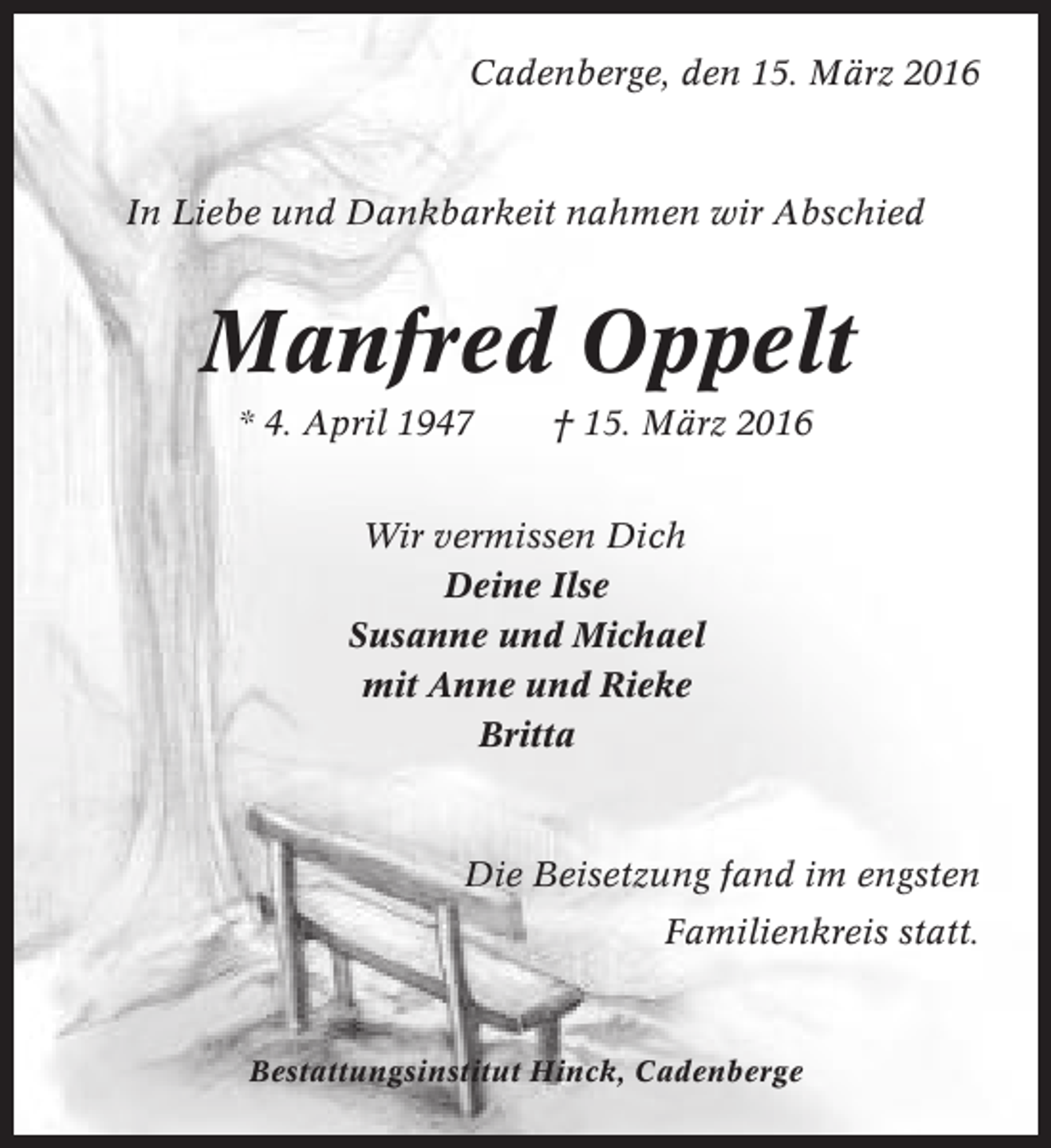<p>Cadenberge, den 15. März 2016</p><p>In Liebe und Dankbarkeit nahmen wir Abschied</p><p>Manfred Oppelt<br />* 4. April 1947</p><p>† 15. März 2016</p><p>Wir vermissen Dich<br />Deine Ilse<br />Susanne und Michael<br />mit Anne und Rieke<br />Britta</p><p>Die Beisetzung fand im engsten<br />Familienkreis statt.</p><p>Bestattungsinstitut Hinck, Cadenberge</p>