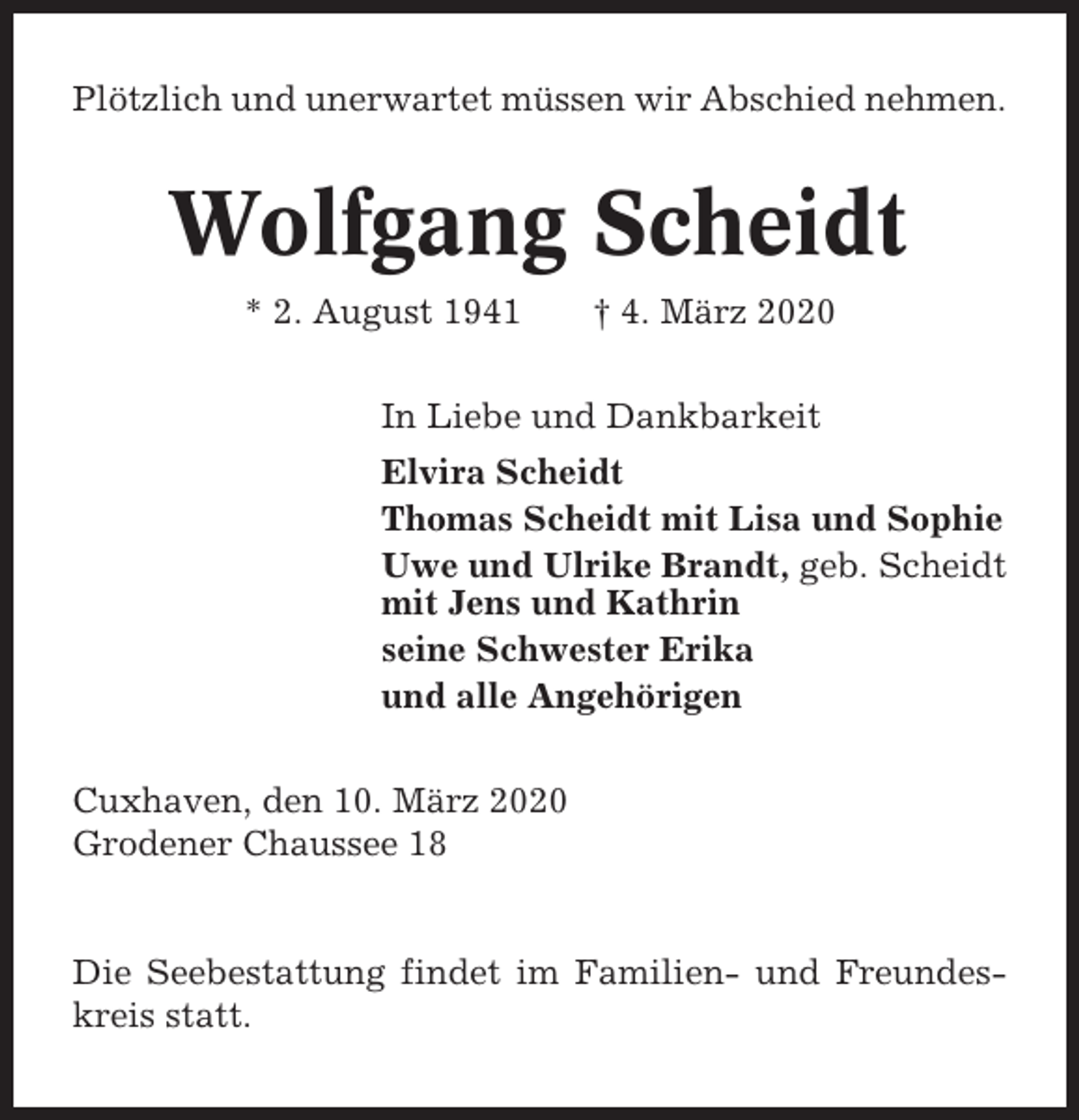 <p>Plötzlich und unerwartet müssen wir Abschied nehmen.</p><p>Wolfgang Scheidt<br />* 2. August 1941</p><p>† 4. März 2020</p><p>In Liebe und Dankbarkeit<br />Elvira Scheidt<br />Thomas Scheidt mit Lisa und Sophie<br />Uwe und Ulrike Brandt, geb. Scheidt<br />mit Jens und Kathrin<br />seine Schwester Erika<br />und alle Angehörigen<br />Cuxhaven, den 10. März 2020<br />Grodener Chaussee 18</p><p>Die Seebestattung findet im Familien- und Freundeskreis statt.</p>
