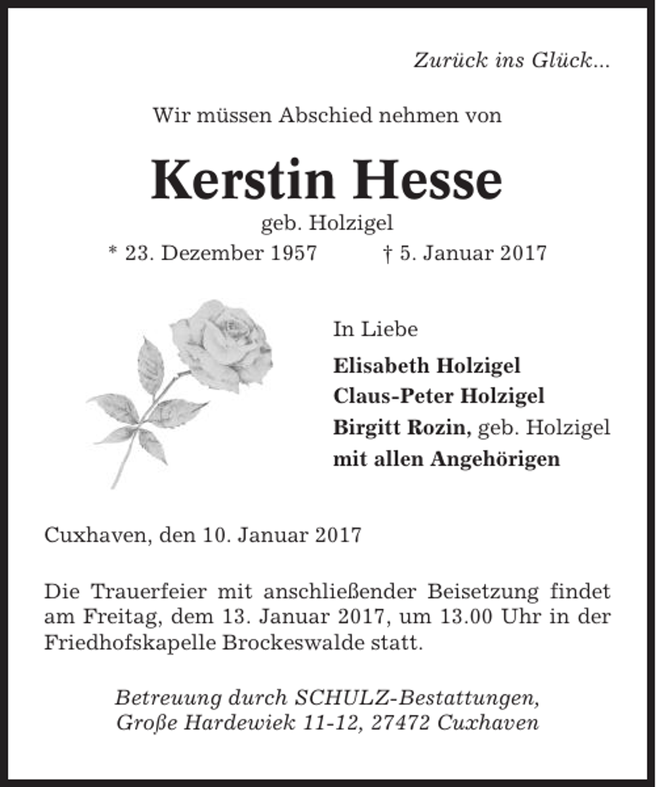 <p>Zurück ins Glück...<br />Wir müssen Abschied nehmen von</p><p>Kerstin Hesse<br />geb. Holzigel<br />* 23. Dezember 1957<br />† 5. Januar 2017</p><p>In Liebe<br />Elisabeth Holzigel<br />Claus-Peter Holzigel<br />Birgitt Rozin, geb. Holzigel<br />mit allen Angehörigen</p><p>Cuxhaven, den 10. Januar 2017<br />Die Trauerfeier mit anschließender Beisetzung findet<br />am Freitag, dem 13. Januar 2017, um 13.00 Uhr in der<br />Friedhofskapelle Brockeswalde statt.<br />Betreuung durch SCHULZ-Bestattungen,<br />Große Hardewiek 11-12, 27472 Cuxhaven</p>