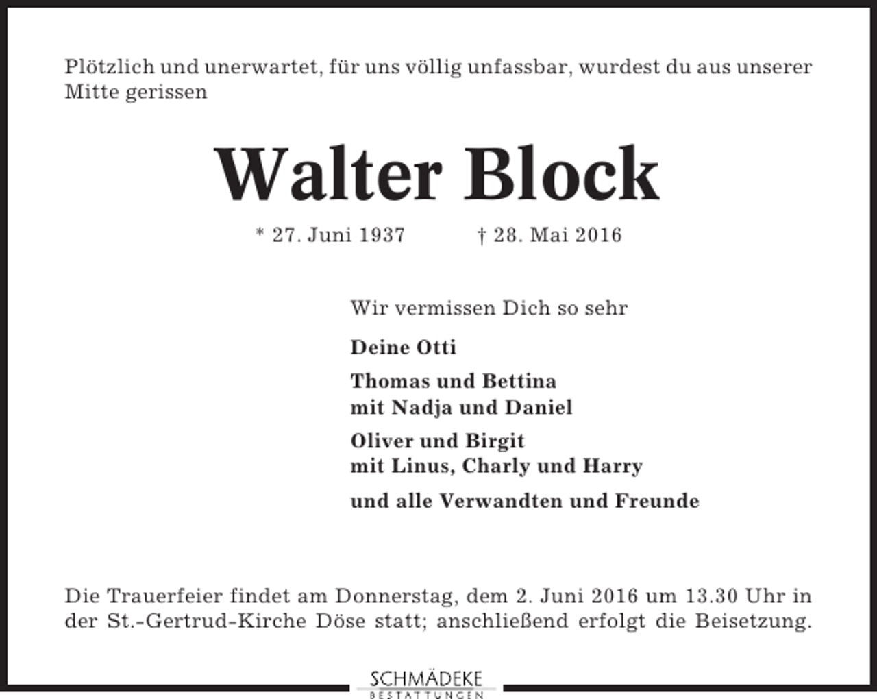 <p>Plötzlich und unerwartet, für uns völlig unfassbar, wurdest du aus unserer<br />Mitte gerissen</p><p>Walter Block<br />* 27. Juni 1937</p><p>† 28. Mai 2016</p><p>Wir vermissen Dich so sehr<br />Deine Otti<br />Thomas und Bettina<br />mit Nadja und Daniel<br />Oliver und Birgit<br />mit Linus, Charly und Harry<br />und alle Verwandten und Freunde</p><p>Die Trauerfeier findet am Donnerstag, dem 2. Juni 2016 um 13.30 Uhr in<br />der St.-Gertrud-Kirche Döse statt; anschließend erfolgt die Beisetzung.</p>