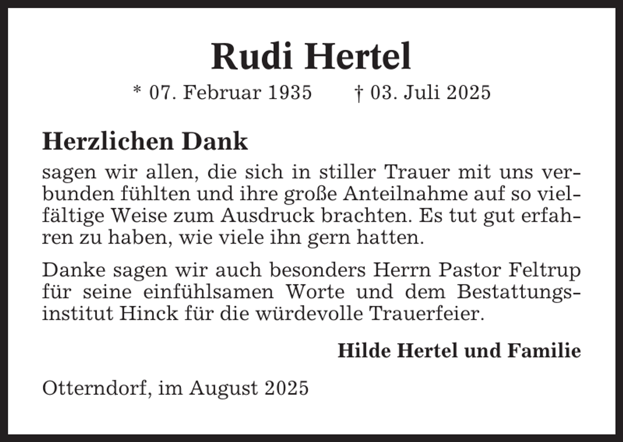 <p>Rudi Hertel<br />* 07. Februar 1935</p><p>† 03. Juli 2025</p><p>Herzlichen Dank<br />sagen wir allen, die sich in stiller Trauer mit uns verbunden fühlten und ihre große Anteilnahme auf so vielfältige Weise zum Ausdruck brachten. Es tut gut erfahren zu haben, wie viele ihn gern hatten.<br />Danke sagen wir auch besonders Herrn Pastor Feltrup<br />für seine einfühlsamen Worte und dem Bestattungsinstitut Hinck für die würdevolle Trauerfeier.<br />Hilde Hertel und Familie<br />Otterndorf, im August 2025</p>