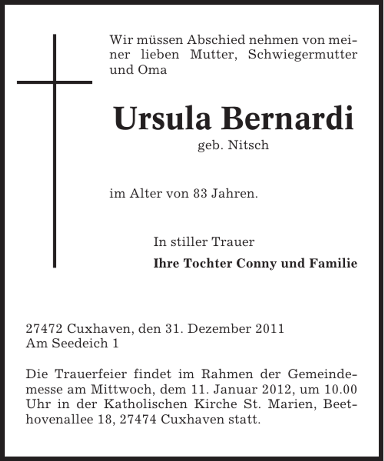 <p>Wir müssen Abschied nehmen von meiner lieben Mutter, Schwiegermutter<br />und Oma</p><p>Ursula Bernardi<br />geb. Nitsch</p><p>im Alter von 83 Jahren.</p><p>In stiller Trauer<br />Ihre Tochter Conny und Familie</p><p>27472 Cuxhaven, den 31. Dezember 2011<br />Am Seedeich 1<br />Die Trauerfeier findet im Rahmen der Gemeindemesse am Mittwoch, dem 11. Januar 2012, um 10.00<br />Uhr in der Katholischen Kirche St. Marien, Beethovenallee 18, 27474 Cuxhaven statt.</p>