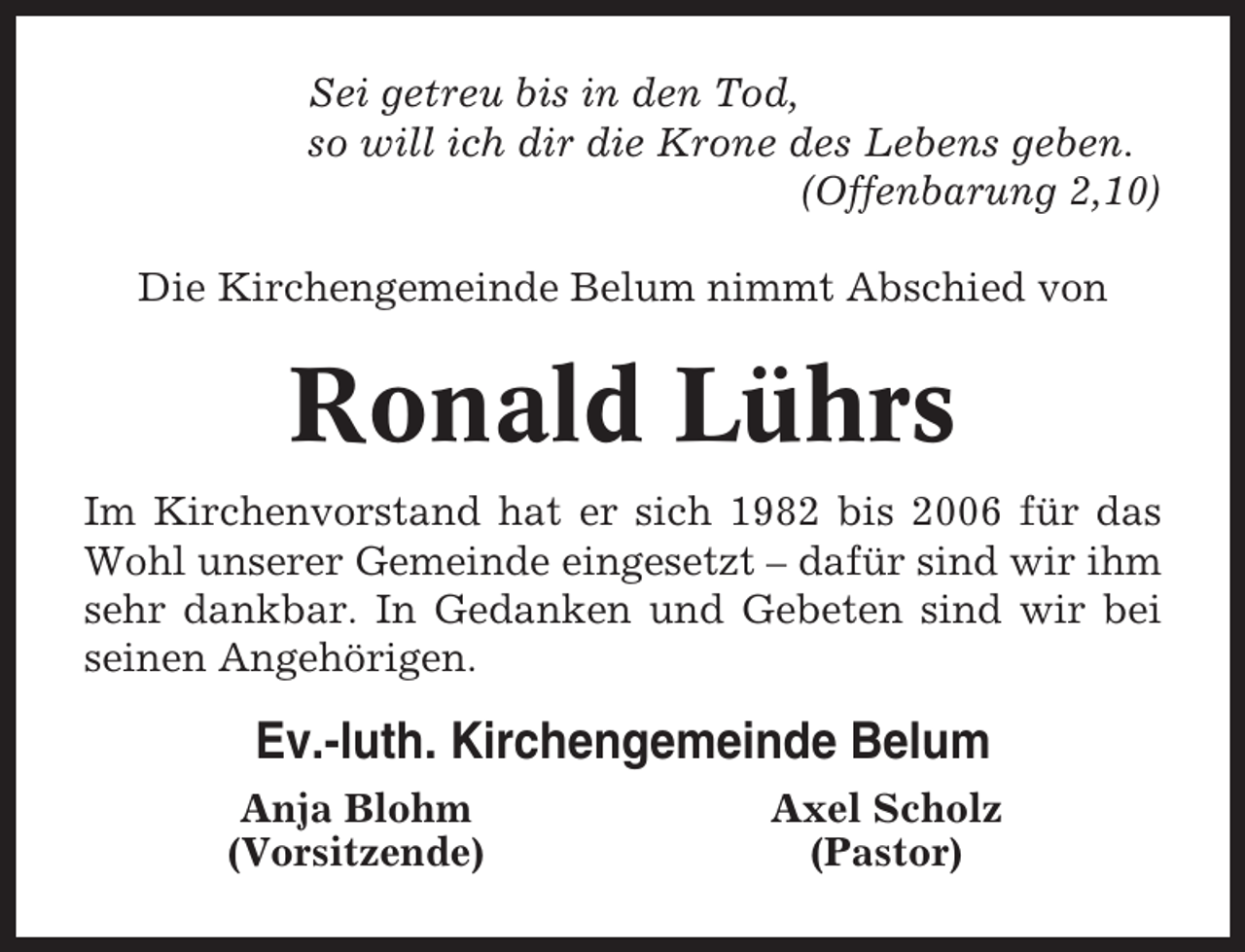 <p>Sei getreu bis in den Tod,<br />so will ich dir die Krone des Lebens geben.<br />(Offenbarung 2,10)<br />Die Kirchengemeinde Belum nimmt Abschied von</p>
<p>Ronald Lührs<br />Im Kirchenvorstand hat er sich 1982 bis 2006 für das<br />Wohl unserer Gemeinde eingesetzt – dafür sind wir ihm<br />sehr dankbar. In Gedanken und Gebeten sind wir bei<br />seinen Angehörigen.</p>
<p>Ev.-luth. Kirchengemeinde Belum<br />Anja Blohm<br />(Vorsitzende)</p>
<p>Axel Scholz<br />(Pastor)</p>