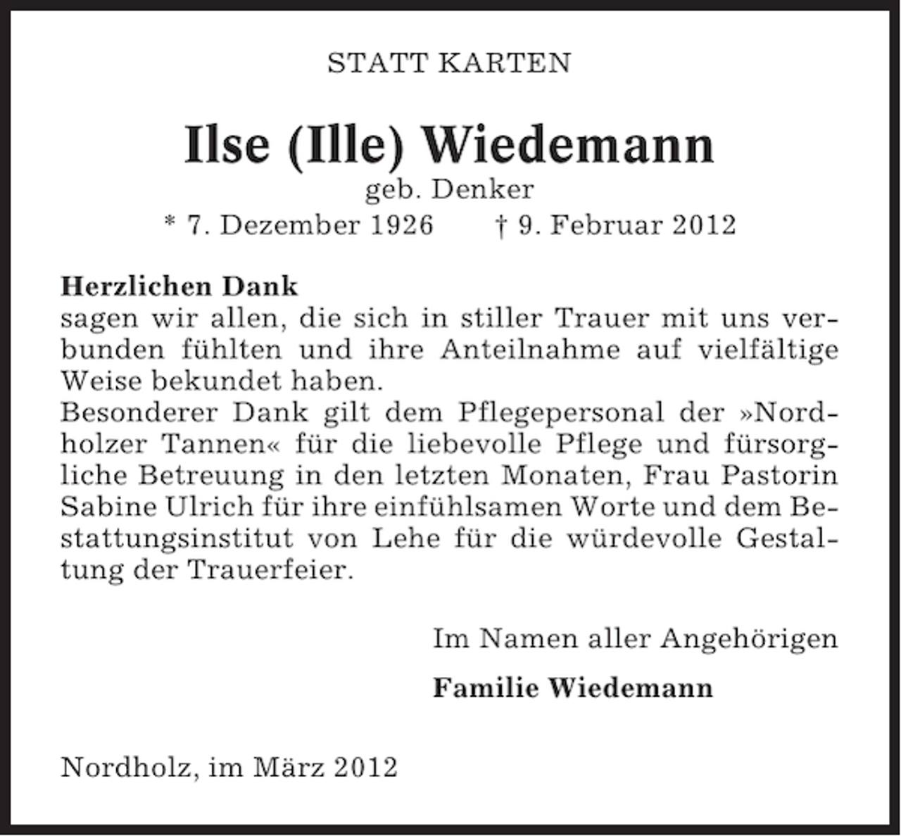 <p>STATT KARTEN</p><p>Ilse (Ille) Wiedemann<br />geb. Denker<br />* 7. Dezember 1926<br />† 9. Februar 2012<br />Herzlichen Dank<br />sagen wir allen, die sich in stiller Trauer mit uns verbunden fühlten und ihre Anteilnahme auf vielfältige<br />Weise bekundet haben.<br />Besonderer Dank gilt dem Pflegepersonal der »Nordholzer Tannen« für die liebevolle Pflege und fürsorgliche Betreuung in den letzten Monaten, Frau Pastorin<br />Sabine Ulrich für ihre einfühlsamen Worte und dem Bestattungsinstitut von Lehe für die würdevolle Gestaltung der Trauerfeier.<br />Im Namen aller Angehörigen<br />Familie Wiedemann<br />Nordholz, im März 2012</p>