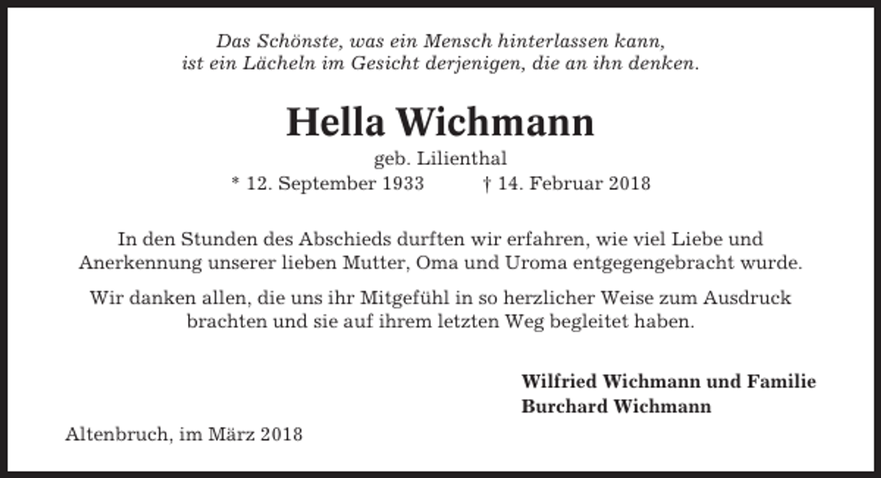 <p>Das Schönste, was ein Mensch hinterlassen kann,<br />ist ein Lächeln im Gesicht derjenigen, die an ihn denken.</p><p>Hella Wichmann<br />geb. Lilienthal<br />* 12. September 1933<br />† 14. Februar 2018<br />In den Stunden des Abschieds durften wir erfahren, wie viel Liebe und<br />Anerkennung unserer lieben Mutter, Oma und Uroma entgegengebracht wurde.<br />Wir danken allen, die uns ihr Mitgefühl in so herzlicher Weise zum Ausdruck<br />brachten und sie auf ihrem letzten Weg begleitet haben.<br />Wilfried Wichmann und Familie<br />Burchard Wichmann<br />Altenbruch, im März 2018</p>