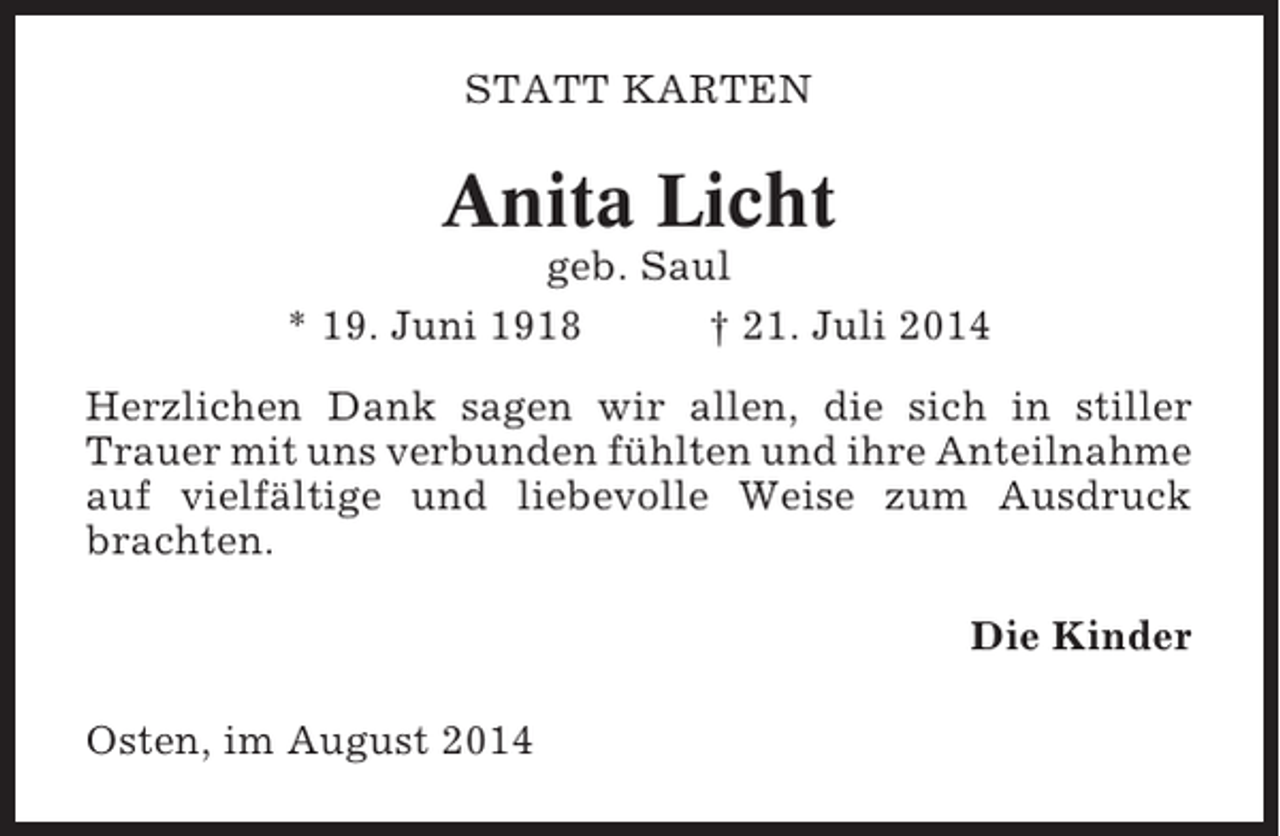 <p>STATT KARTEN</p><p>Anita Licht<br />geb. Saul<br />* 19. Juni 1918<br />† 21. Juli 2014<br />Herzlichen Dank sagen wir allen, die sich in stiller<br />Trauer mit uns verbunden fühlten und ihre Anteilnahme<br />auf vielfältige und liebevolle Weise zum Ausdruck<br />brachten.<br />Die Kinder<br />Osten, im August 2014</p>