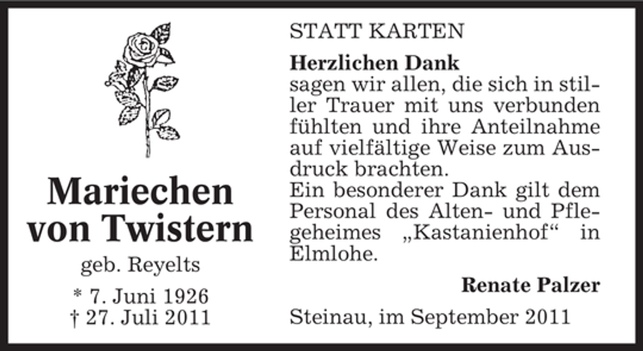 <p>Mariechen<br />von Twistern<br />geb. Reyelts<br />* 7. Juni 1926<br />† 27. Juli 2011</p><p>STATT KARTEN<br />Herzlichen Dank<br />sagen wir allen, die sich in stiller Trauer mit uns verbunden<br />fühlten und ihre Anteilnahme<br />auf vielfältige Weise zum Ausdruck brachten.<br />Ein besonderer Dank gilt dem<br />Personal des Alten- und Pflegeheimes „Kastanienhof“ in<br />Elmlohe.<br />Renate Palzer<br />Steinau, im September 2011</p>
