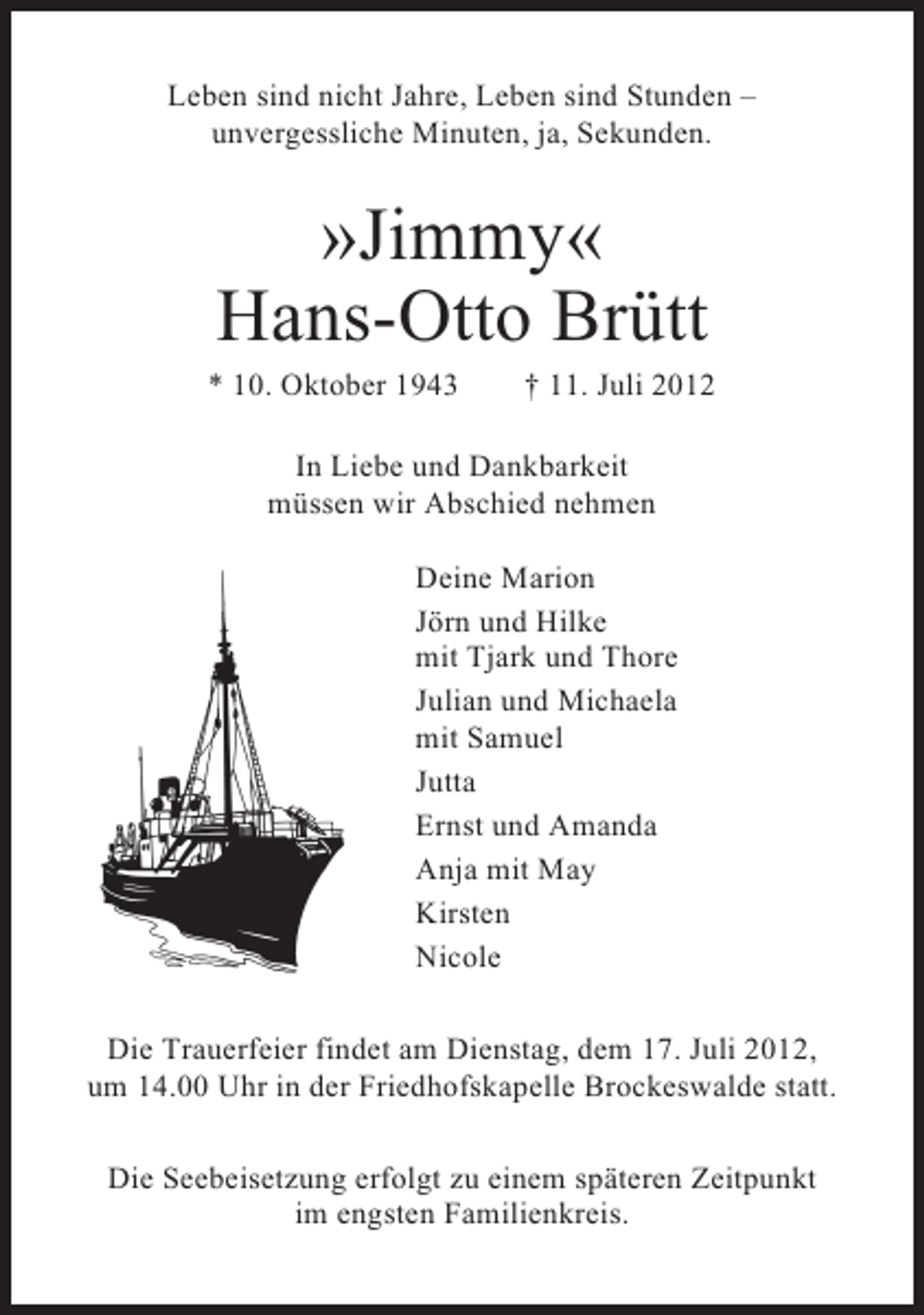 <p>Leben sind nicht Jahre, Leben sind Stunden –<br />unvergessliche Minuten, ja, Sekunden.</p>
<p>»Jimmy«<br />Hans-Otto Brütt<br />* 10. Oktober 1943</p>
<p>† 11. Juli 2012</p>
<p>In Liebe und Dankbarkeit<br />müssen wir Abschied nehmen<br />Deine Marion<br />Jörn und Hilke<br />mit Tjark und Thore<br />Julian und Michaela<br />mit Samuel<br />Jutta<br />Ernst und Amanda<br />Anja mit May<br />Kirsten<br />Nicole<br />Die Trauerfeier findet am Dienstag, dem 17. Juli 2012,<br />um 14.00 Uhr in der Friedhofskapelle Brockeswalde statt.<br />Die Seebeisetzung erfolgt zu einem späteren Zeitpunkt<br />im engsten Familienkreis.</p>