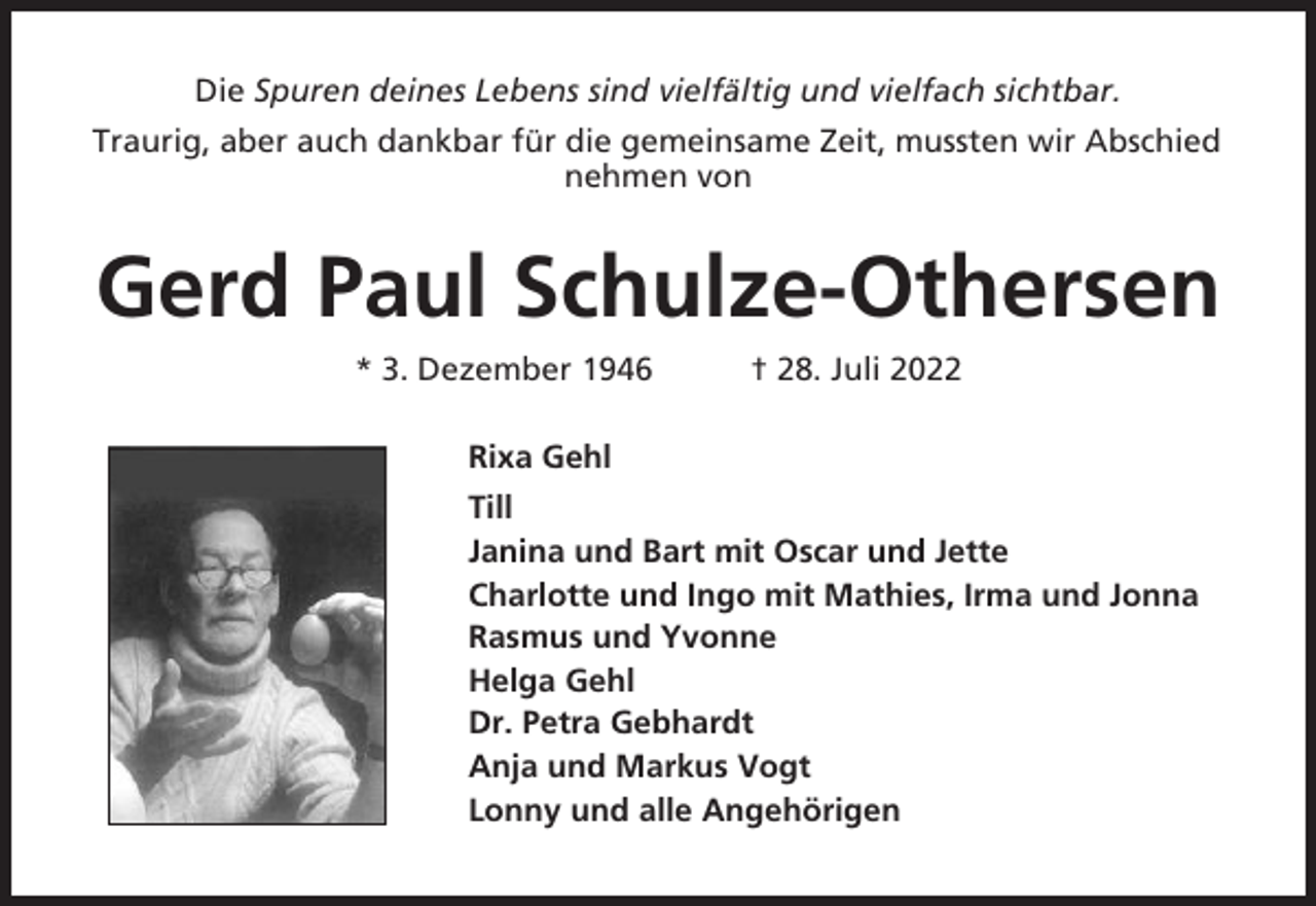 <p>Die Spuren deines Lebens sind vielfältig und vielfach sichtbar.<br />Traurig, aber auch dankbar für die gemeinsame Zeit, mussten wir Abschied<br />nehmen von</p><p>Gerd Paul Schulze-Othersen<br />* 3. Dezember 1946</p><p>† 28. Juli 2022</p><p>Rixa Gehl<br />Till<br />Janina und Bart mit Oscar und Jette<br />Charlotte und Ingo mit Mathies, Irma und Jonna<br />Rasmus und Yvonne<br />Helga Gehl<br />Dr. Petra Gebhardt<br />Anja und Markus Vogt<br />Lonny und alle Angehörigen</p>