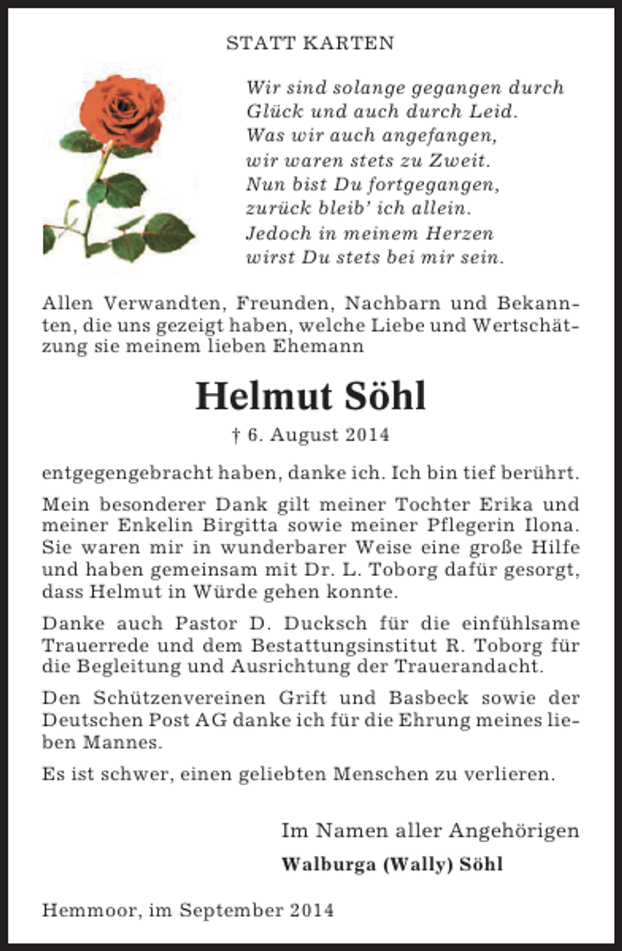 <p>STATT KARTEN<br />Wir sind solange gegangen durch<br />Glück und auch durch Leid.<br />Was wir auch angefangen,<br />wir waren stets zu Zweit.<br />Nun bist Du fortgegangen,<br />zurück bleib’ ich allein.<br />Jedoch in meinem Herzen<br />wirst Du stets bei mir sein.<br />Allen Verwandten, Freunden, Nachbarn und Bekannten, die uns gezeigt haben, welche Liebe und Wertschätzung sie meinem lieben Ehemann</p><p>Helmut Söhl<br />† 6. August 2014<br />entgegengebracht haben, danke ich. Ich bin tief berührt.<br />Mein besonderer Dank gilt meiner Tochter Erika und<br />meiner Enkelin Birgitta sowie meiner Pflegerin Ilona.<br />Sie waren mir in wunderbarer Weise eine große Hilfe<br />und haben gemeinsam mit Dr. L. Toborg dafür gesorgt,<br />dass Helmut in Würde gehen konnte.<br />Danke auch Pastor D. Ducksch für die einfühlsame<br />Trauerrede und dem Bestattungsinstitut R. Toborg für<br />die Begleitung und Ausrichtung der Trauerandacht.<br />Den Schützenvereinen Grift und Basbeck sowie der<br />Deutschen Post AG danke ich für die Ehrung meines lieben Mannes.<br />Es ist schwer, einen geliebten Menschen zu verlieren.</p><p>Im Namen aller Angehörigen<br />Walburga (Wally) Söhl<br />Hemmoor, im September 2014</p>
