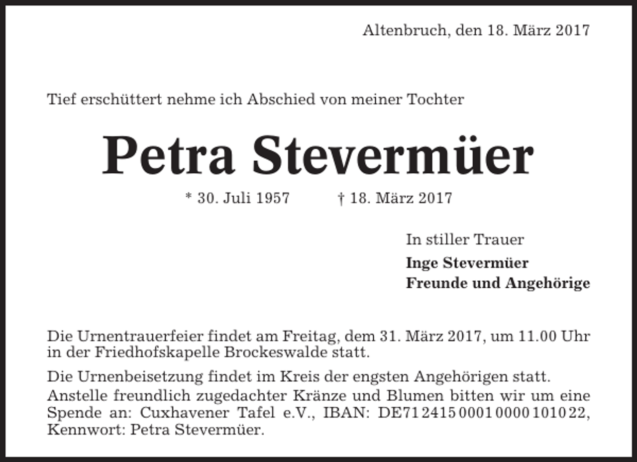 <p>Altenbruch, den 18. März 2017</p><p>Tief erschüttert nehme ich Abschied von meiner Tochter</p><p>Petra Stevermüer<br />* 30. Juli 1957</p><p>† 18. März 2017<br />In stiller Trauer<br />Inge Stevermüer<br />Freunde und Angehörige</p><p>Die Urnentrauerfeier findet am Freitag, dem 31. März 2017, um 11.00 Uhr<br />in der Friedhofskapelle Brockeswalde statt.<br />Die Urnenbeisetzung findet im Kreis der engsten Angehörigen statt.<br />Anstelle freundlich zugedachter Kränze und Blumen bitten wir um eine<br />Spende an: Cuxhavener Tafel e.V., IBAN: DE71 2415 0001 0000 1010 22,<br />Kennwort: Petra Stevermüer.</p>