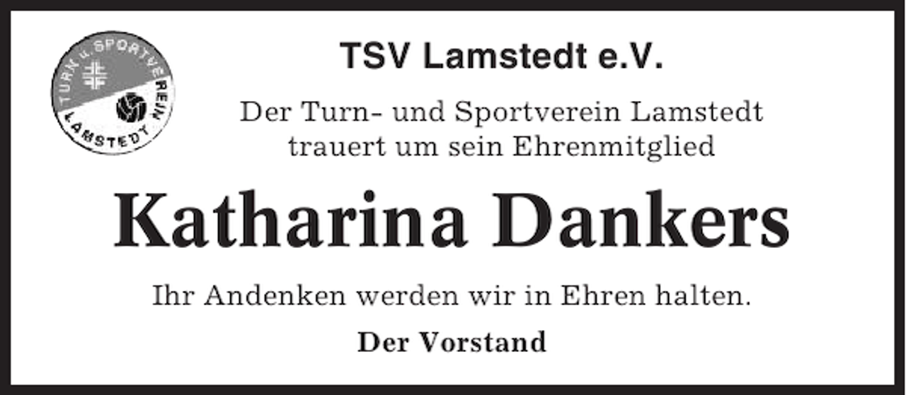 <p>TSV Lamstedt e.V.<br />Der Turn- und Sportverein Lamstedt<br />trauert um sein Ehrenmitglied</p><p>Katharina Dankers<br />Ihr Andenken werden wir in Ehren halten.<br />Der Vorstand</p>