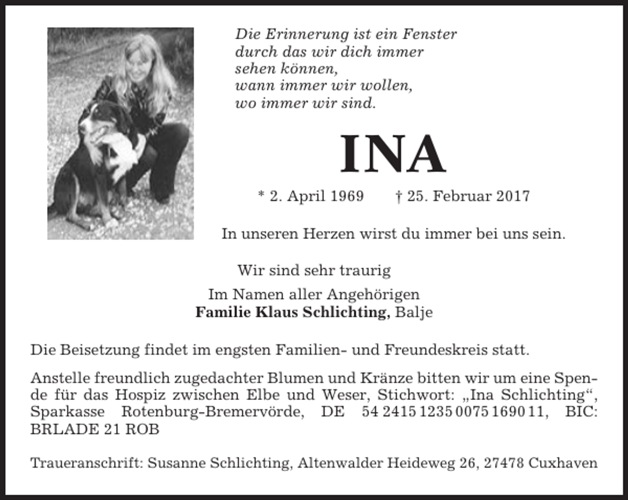 <p>Die Erinnerung ist ein Fenster<br />durch das wir dich immer<br />sehen können,<br />wann immer wir wollen,<br />wo immer wir sind.</p><p>INA<br />* 2. April 1969</p><p>† 25. Februar 2017</p><p>In unseren Herzen wirst du immer bei uns sein.<br />Wir sind sehr traurig<br />Im Namen aller Angehörigen<br />Familie Klaus Schlichting, Balje<br />Die Beisetzung findet im engsten Familien- und Freundeskreis statt.<br />Anstelle freundlich zugedachter Blumen und Kränze bitten wir um eine Spende für das Hospiz zwischen Elbe und Weser, Stichwort: „Ina Schlichting“,<br />Sparkasse Rotenburg-Bremervörde, DE 54 2415 1235 0075 1690 11, BIC:<br />BRLADE 21 ROB<br />Traueranschrift: Susanne Schlichting, Altenwalder Heideweg 26, 27478 Cuxhaven</p>