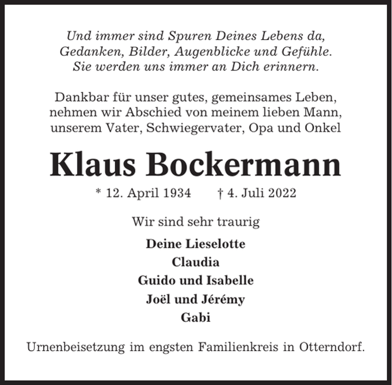 <p>Und immer sind Spuren Deines Lebens da,<br />Gedanken, Bilder, Augenblicke und Gefühle.<br />Sie werden uns immer an Dich erinnern.<br />Dankbar für unser gutes, gemeinsames Leben,<br />nehmen wir Abschied von meinem lieben Mann,<br />unserem Vater, Schwiegervater, Opa und Onkel</p><p>Klaus Bockermann<br />* 12. April 1934</p><p>† 4. Juli 2022</p><p>Wir sind sehr traurig<br />Deine Lieselotte<br />Claudia<br />Guido und Isabelle<br />Joël und Jérémy<br />Gabi<br />Urnenbeisetzung im engsten Familienkreis in Otterndorf.</p>