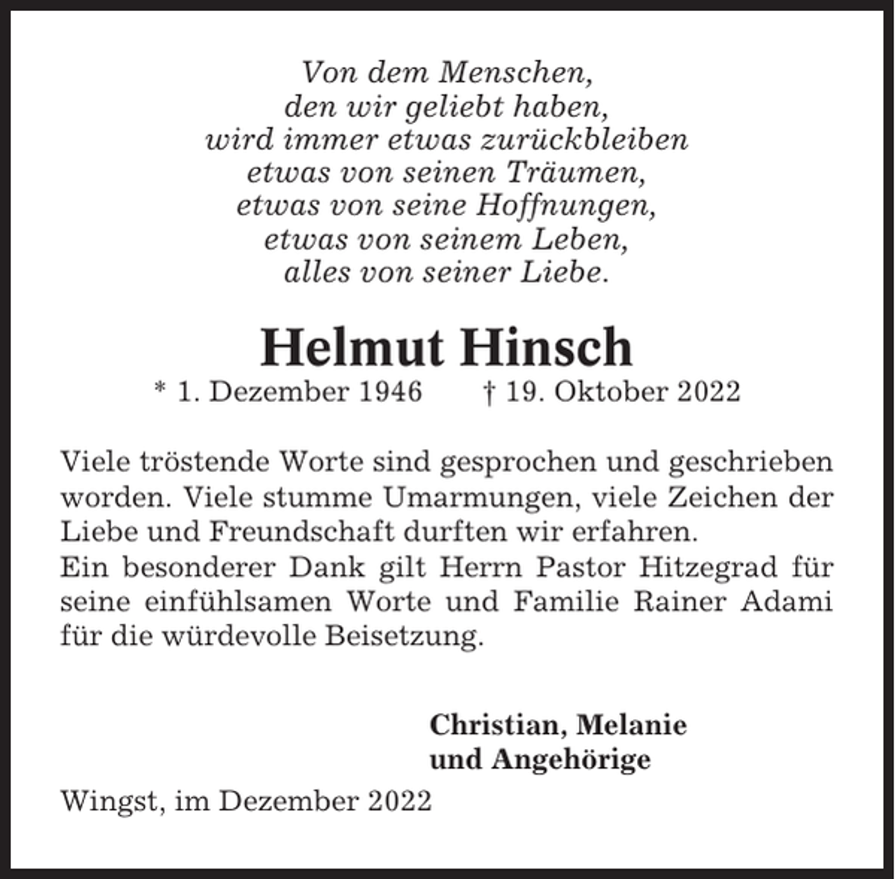 <p>Von dem Menschen,<br />den wir geliebt haben,<br />wird immer etwas zurückbleiben<br />etwas von seinen Träumen,<br />etwas von seine Hoffnungen,<br />etwas von seinem Leben,<br />alles von seiner Liebe.</p><p>Helmut Hinsch<br />* 1. Dezember 1946</p><p>† 19. Oktober 2022</p><p>Viele tröstende Worte sind gesprochen und geschrieben<br />worden. Viele stumme Umarmungen, viele Zeichen der<br />Liebe und Freundschaft durften wir erfahren.<br />Ein besonderer Dank gilt Herrn Pastor Hitzegrad für<br />seine einfühlsamen Worte und Familie Rainer Adami<br />für die würdevolle Beisetzung.<br />Christian, Melanie<br />und Angehörige<br />Wingst, im Dezember 2022</p>