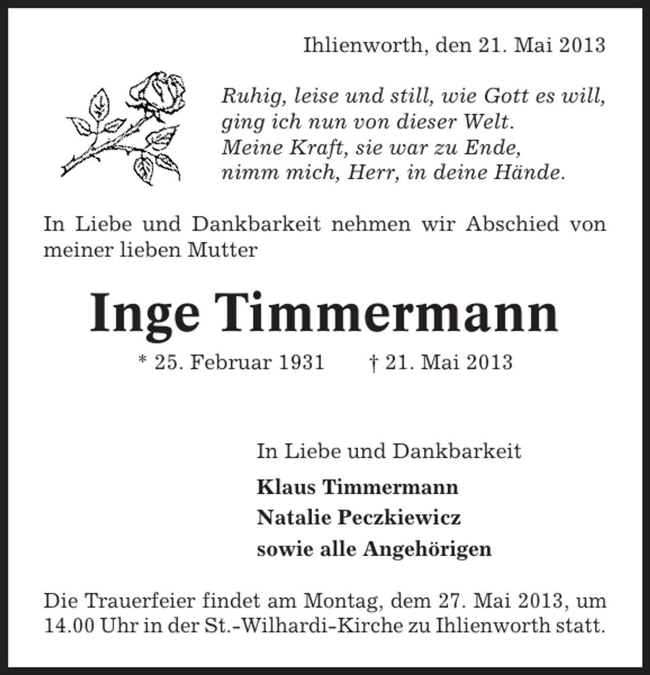 <p>Ihlienworth, den 21. Mai 2013<br />Ruhig, leise und still, wie Gott es will,<br />ging ich nun von dieser Welt.<br />Meine Kraft, sie war zu Ende,<br />nimm mich, Herr, in deine Hände.<br />In Liebe und Dankbarkeit nehmen wir Abschied von<br />meiner lieben Mutter</p><p>Inge Timmermann<br />* 25. Februar 1931</p><p>† 21. Mai 2013</p><p>In Liebe und Dankbarkeit<br />Klaus Timmermann<br />Natalie Peczkiewicz<br />sowie alle Angehörigen<br />Die Trauerfeier findet am Montag, dem 27. Mai 2013, um<br />14.00 Uhr in der St.-Wilhardi-Kirche zu Ihlienworth statt.</p>