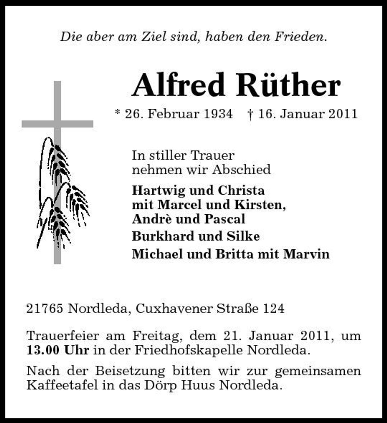 <p>Die aber am Ziel sind, haben den Frieden.</p><p>Alfred Rüther<br />* 26. Februar 1934 † 16. Januar 2011 In stiller Trauer nehmen wir Abschied Hartwig und Christa mit Marcel und Kirsten, Andrè und Pascal Burkhard und Silke Michael und Britta mit Marvin</p><p>21765 Nordleda, Cuxhavener Straße 124 Trauerfeier am Freitag, dem 21. Januar 2011, um 13.00 Uhr in der Friedhofskapelle Nordleda. Nach der Beisetzung bitten wir zur gemeinsamen Kaffeetafel in das Dörp Huus Nordleda.</p>