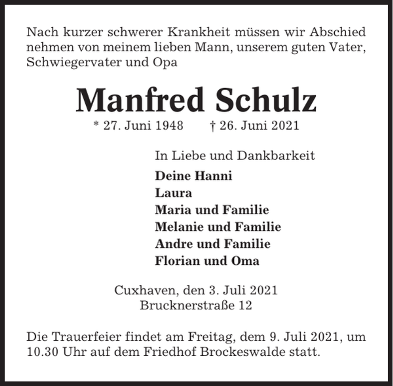 <p>Nach kurzer schwerer Krankheit müssen wir Abschied<br />nehmen von meinem lieben Mann, unserem guten Vater,<br />Schwiegervater und Opa</p><p>Manfred Schulz<br />* 27. Juni 1948</p><p>† 26. Juni 2021</p><p>In Liebe und Dankbarkeit<br />Deine Hanni<br />Laura<br />Maria und Familie<br />Melanie und Familie<br />Andre und Familie<br />Florian und Oma<br />Cuxhaven, den 3. Juli 2021<br />Brucknerstraße 12<br />Die Trauerfeier findet am Freitag, dem 9. Juli 2021, um<br />10.30 Uhr auf dem Friedhof Brockeswalde statt.</p>