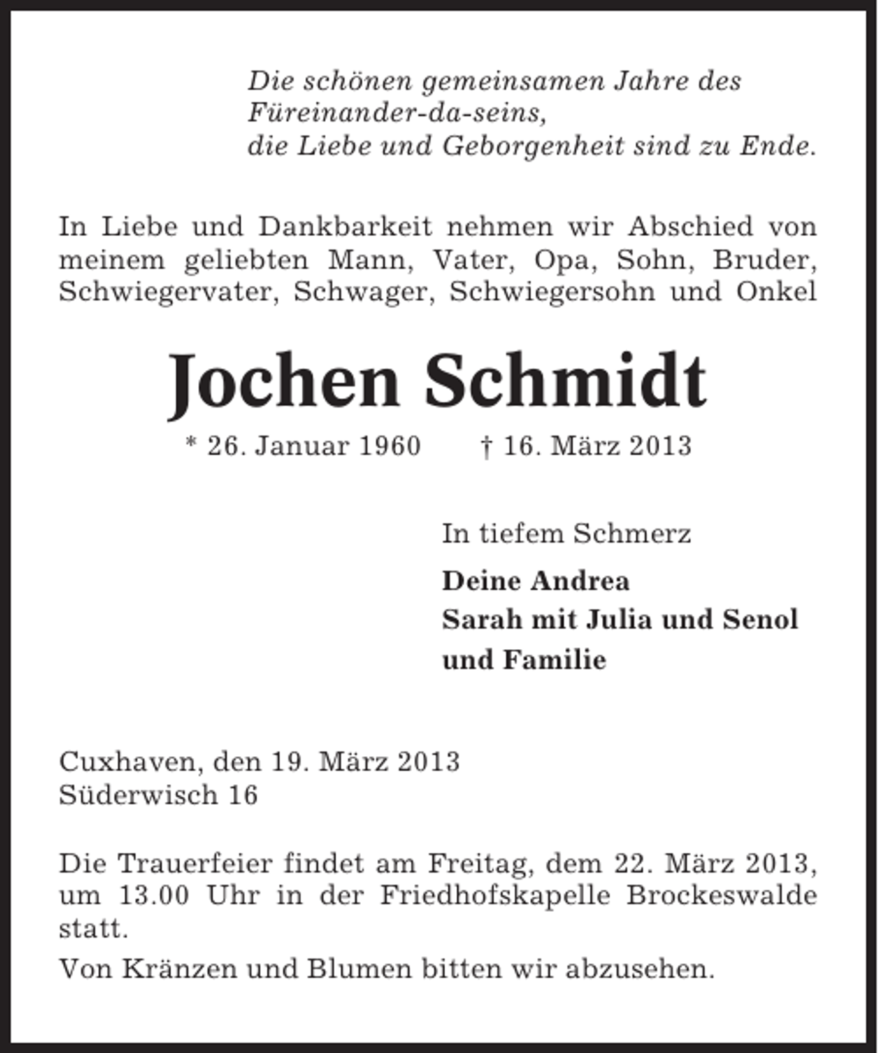 <p>Die schönen gemeinsamen Jahre des<br />Füreinander-da-seins,<br />die Liebe und Geborgenheit sind zu Ende.<br />In Liebe und Dankbarkeit nehmen wir Abschied von<br />meinem geliebten Mann, Vater, Opa, Sohn, Bruder,<br />Schwiegervater, Schwager, Schwiegersohn und Onkel</p><p>Jochen Schmidt<br />* 26. Januar 1960</p><p>† 16. März 2013<br />In tiefem Schmerz<br />Deine Andrea<br />Sarah mit Julia und Senol<br />und Familie</p><p>Cuxhaven, den 19. März 2013<br />Süderwisch 16<br />Die Trauerfeier findet am Freitag, dem 22. März 2013,<br />um 13.00 Uhr in der Friedhofskapelle Brockeswalde<br />statt.<br />Von Kränzen und Blumen bitten wir abzusehen.</p>