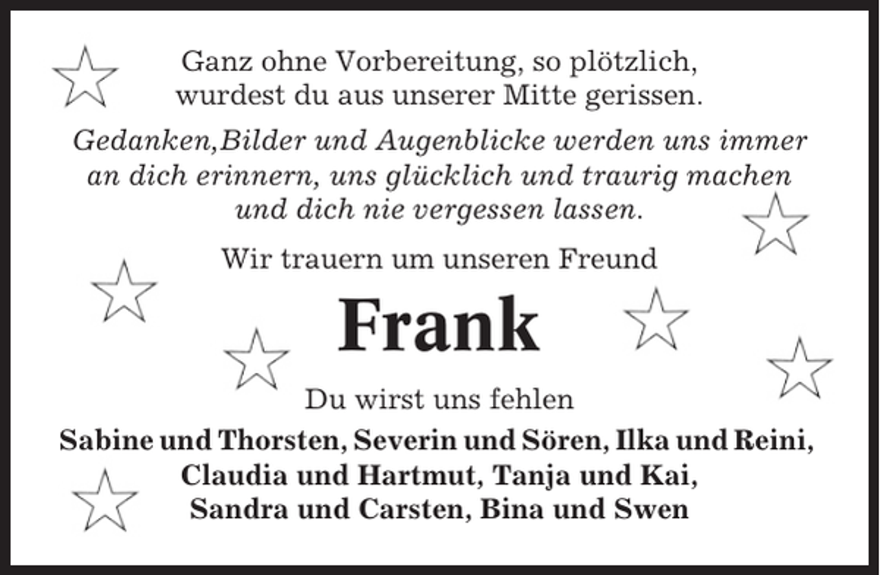 <p>Ganz ohne Vorbereitung, so plötzlich,<br />wurdest du aus unserer Mitte gerissen.<br />Gedanken,Bilder und Augenblicke werden uns immer<br />an dich erinnern, uns glücklich und traurig machen<br />und dich nie vergessen lassen.<br />Wir trauern um unseren Freund</p><p>Frank<br />Du wirst uns fehlen<br />Sabine und Thorsten, Severin und Sören, Ilka und Reini,<br />Claudia und Hartmut, Tanja und Kai,<br />Sandra und Carsten, Bina und Swen</p>