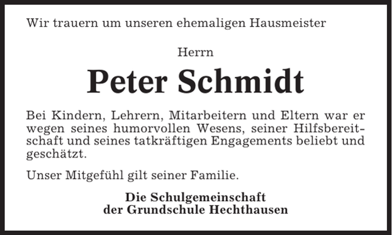 <p>Wir trauern um unseren ehemaligen Hausmeister<br />Herrn</p><p>Peter Schmidt<br />Bei Kindern, Lehrern, Mitarbeitern und Eltern war er<br />wegen seines humorvollen Wesens, seiner Hilfsbereitschaft und seines tatkräftigen Engagements beliebt und<br />geschätzt.<br />Unser Mitgefühl gilt seiner Familie.<br />Die Schulgemeinschaft<br />der Grundschule Hechthausen</p>