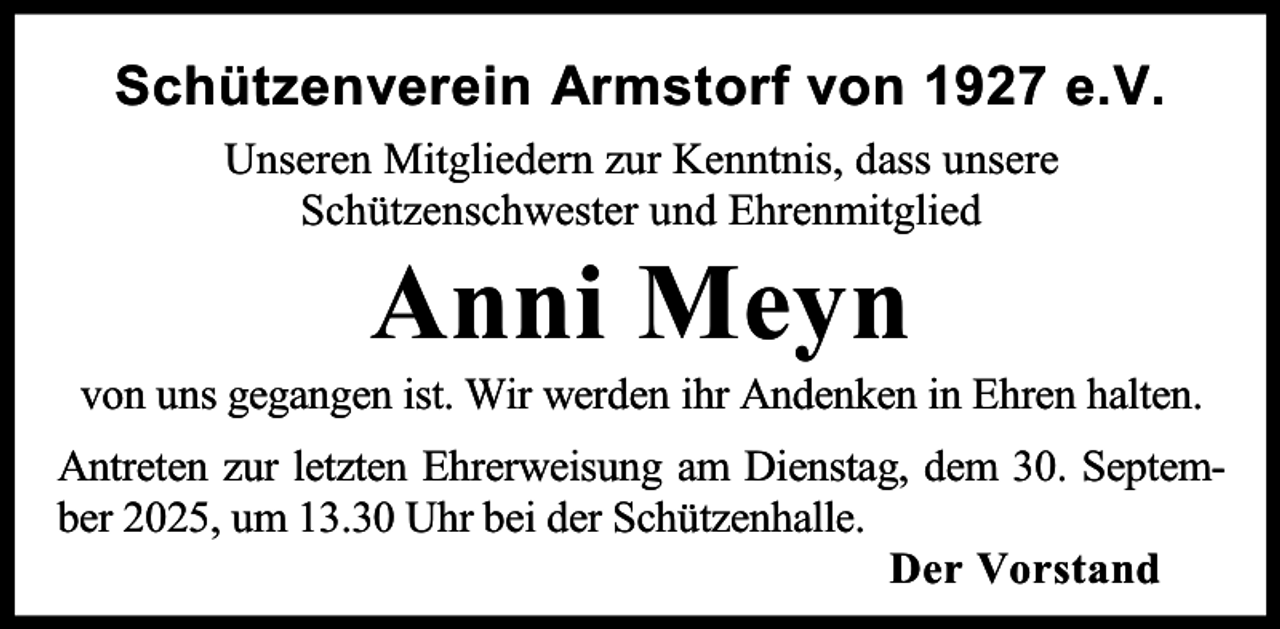 <p>Schützenverein Armstorf von 1927 e.V.<br />Unseren Mitgliedern zur Kenntnis, dass unsere<br />Schützenschwester und Ehrenmitglied</p><p>Anni Meyn</p><p>von uns gegangen ist. Wir werden ihr Andenken in Ehren halten.<br />Antreten zur letzten Ehrerweisung am Dienstag, dem 30. September 2025, um 13.30 Uhr bei der Schützenhalle.<br />Der Vorstand</p>