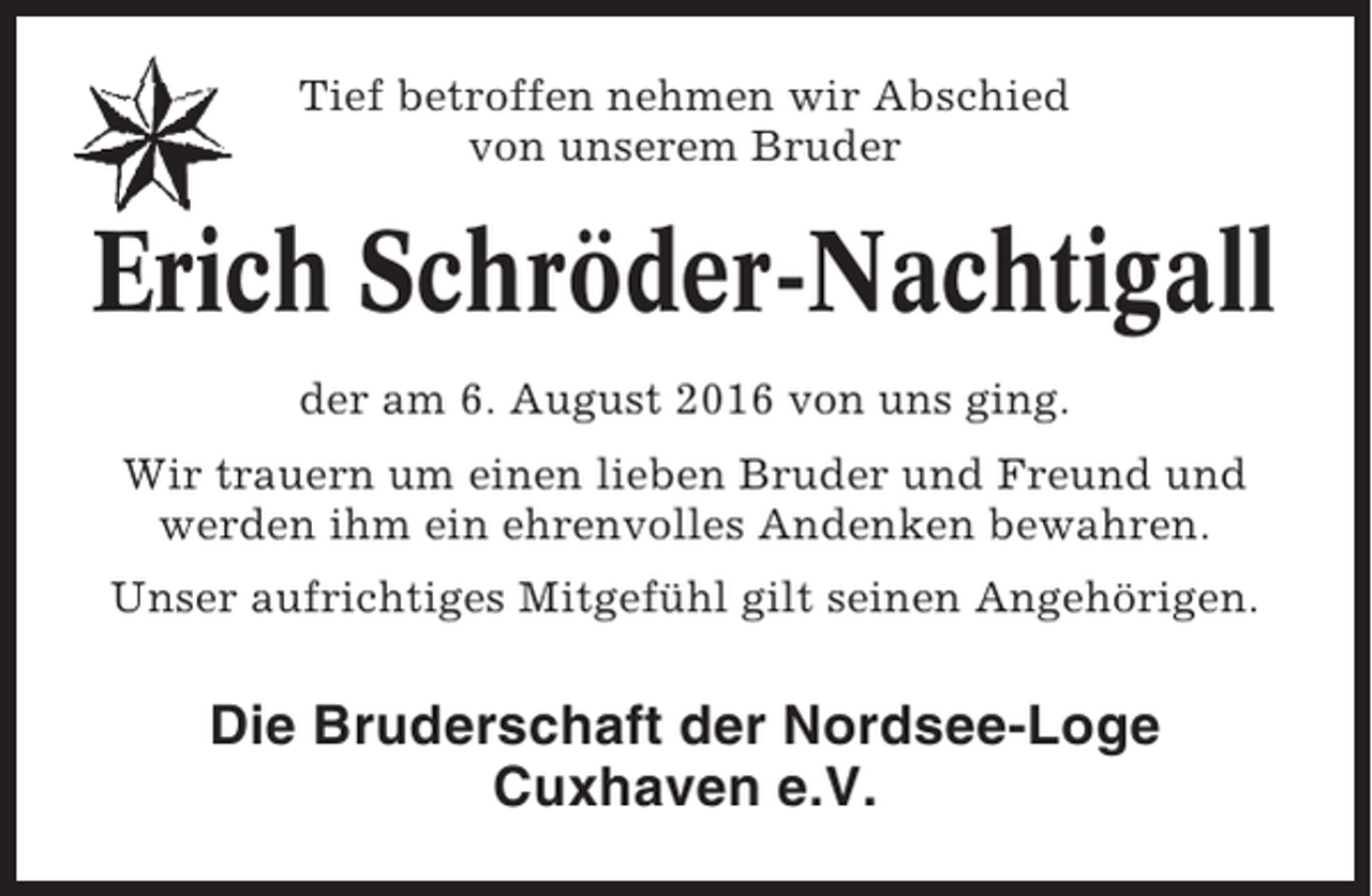 <p>Tief betroffen nehmen wir Abschied<br />von unserem Bruder</p><p>Erich Schröder-Nachtigall<br />der am 6. August 2016 von uns ging.<br />Wir trauern um einen lieben Bruder und Freund und<br />werden ihm ein ehrenvolles Andenken bewahren.<br />Unser aufrichtiges Mitgefühl gilt seinen Angehörigen.</p><p>Die Bruderschaft der Nordsee-Loge<br />Cuxhaven e.V.</p>
