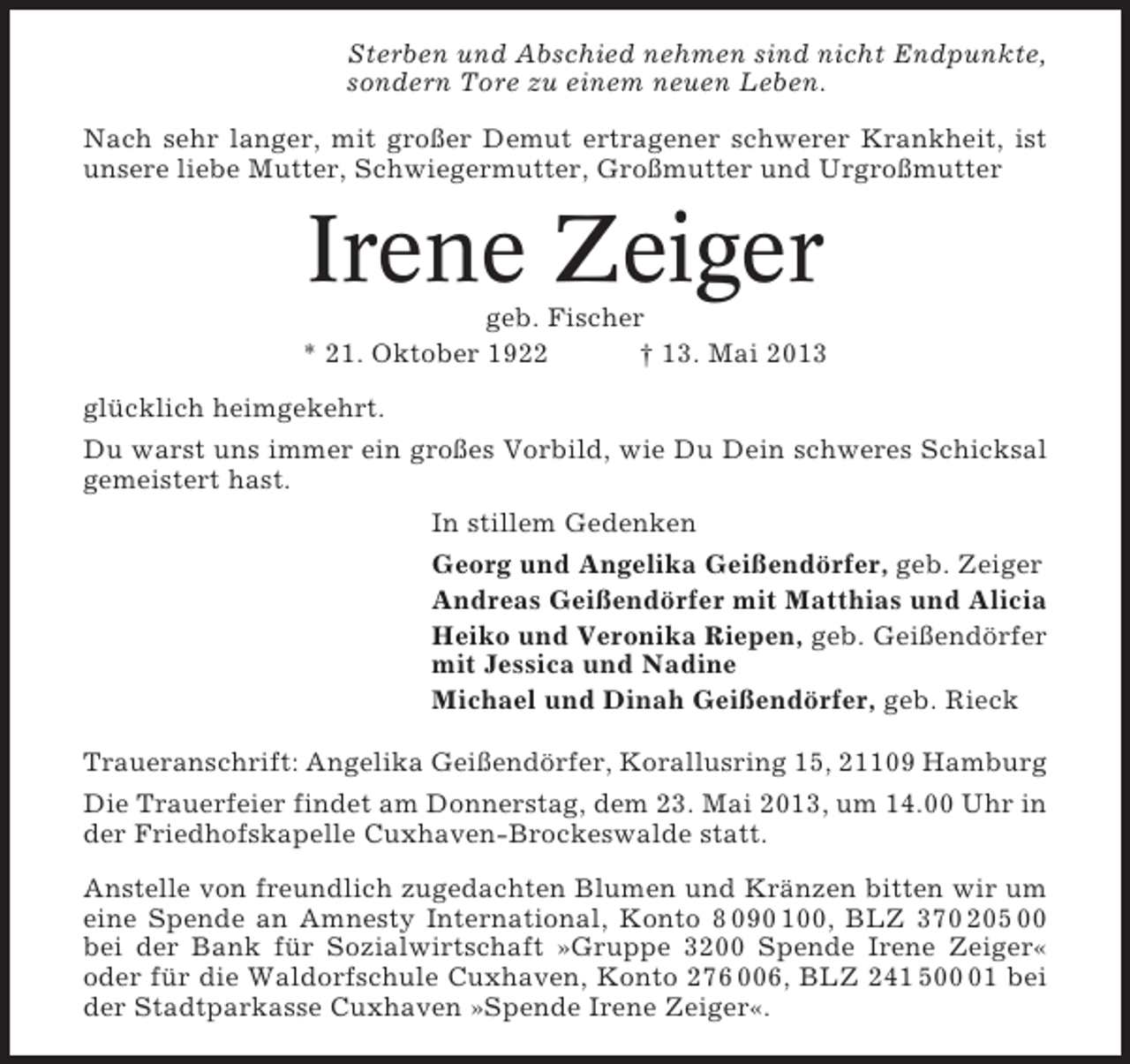 <p>Sterben und Abschied nehmen sind nicht Endpunkte,<br />sondern Tore zu einem neuen Leben.<br />Nach sehr langer, mit großer Demut ertragener schwerer Krankheit, ist<br />unsere liebe Mutter, Schwiegermutter, Großmutter und Urgroßmutter</p><p>Irene Zeiger<br />geb. Fischer<br />* 21. Oktober 1922<br />† 13. Mai 2013<br />glücklich heimgekehrt.<br />Du warst uns immer ein großes Vorbild, wie Du Dein schweres Schicksal<br />gemeistert hast.<br />In stillem Gedenken<br />Georg und Angelika Geißendörfer, geb. Zeiger<br />Andreas Geißendörfer mit Matthias und Alicia<br />Heiko und Veronika Riepen, geb. Geißendörfer<br />mit Jessica und Nadine<br />Michael und Dinah Geißendörfer, geb. Rieck<br />Traueranschrift: Angelika Geißendörfer, Korallusring 15, 21109 Hamburg<br />Die Trauerfeier findet am Donnerstag, dem 23. Mai 2013, um 14.00 Uhr in<br />der Friedhofskapelle Cuxhaven-Brockeswalde statt.<br />Anstelle von freundlich zugedachten Blumen und Kränzen bitten wir um<br />eine Spende an Amnesty International, Konto 8 090 100, BLZ 370 205 00<br />bei der Bank für Sozialwirtschaft »Gruppe 3200 Spende Irene Zeiger«<br />oder für die Waldorfschule Cuxhaven, Konto 276 006, BLZ 241 501 bei<br />der Stadtparkasse Cuxhaven »Spende Irene Zeiger«.</p>